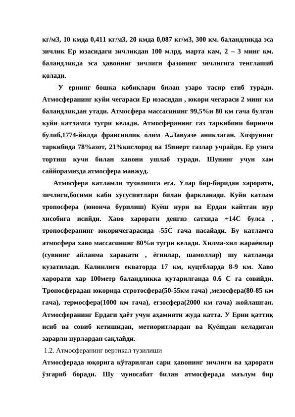 кг/м3, 10 кмда 0,411 кг/м3, 20 кмда 0,087 кг/м3, 300 км. баландликда эса
зичлик Ер юзасидаги зичликдан 100 млрд. марта кам, 2 – 3 минг км.
баландликда  эса  ҳавонинг  зичлиги  фазонинг  зичлигига  тенглашиб
қолади.
   У  ернинг  бошка  кобиклари  билан  узаро  тасир  етиб  туради.
Атмосферанинг куйи чегараси Ер юзасидан , юкори чегараси 2 минг км
баландликдан утади. Атмосфера массасининг 99,5%и 80 км гача булган
куйи катламга тугри келади. Атмосферанинг газ таркибини биринчи
булиб,1774-йилда  франсиялик  олим  А.Лавуазе  аниклаган.  Хозрунинг
таркибида 78%азот, 21%кислород ва 15инерт газлар учрайди. Ер узига
тортиш  кучи  билан  хавони  ушлаб  туради.  Шунинг  учун  хам
саййорамизда атмосфера мавжуд.       
   Атмосфера катламли тузилишга ега. Улар бир-биридан харорати,
зичлиги,босими  каби  хусусиятлари  билан  фаркланади.  Куйи  катлам
тропосфера  (юнонча  бурилиш)  Куёш  нури  ва  Ердан  кайтган  нур
хисобига  исийди.  Хаво  харорати  денгиз  сатхида  +14С  булса  ,
тропосферанинг  юкоричегарасида  -55С  гача  пасайади.  Бу  катламга
атмосфера хаво массасининг 80%и тугри келади. Хилма-хил жараёнлар
(сувнинг  айланма  харакати  ,  ёгинлар,  шамоллар)  шу  катламда
кузатилади.  Калинлиги  екваторда  17  км,  куцтбларда  8-9  км.  Хаво
харорати  хар  100метр  баландликка  кутарилганда  0.6  С  га  совийди.
Тропосферадан юкорида стротосфера(50-55км гача) ,мезосфера(80-85 км
гача), термосфера(1000 км гача), егзосфера(2000 км гача) жойлашган.
Атмосферанинг Ердаги ҳаёт учун аҳамияти жуда катта. У Ерни қаттиқ
исиб  ва  совиб  кетишидан,  метиоритлардан  ва  Қуёшдан  келадиган
зарарли нурлардан сақлайди.  
 1.2. Атмосферанинг вертикал тузилиши
Атмосферада юқорига кўтарилган сари ҳавонинг зичлиги ва ҳарорати
ўзгариб  боради.  Шу  муносабат  билан  атмосферада  маълум  бир
