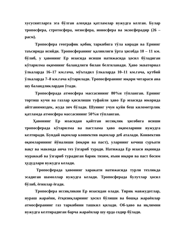 хусусиятларга  эга бўлган  алоҳида қатламлар  вужудга  келган.  Булар
тропосфера, стротосфера, мезосфера, ионосфера ва экзосферадир (26 –
расм).
Тропосфера географик қобиқ таркибига тўла киради ва Ернинг
таъсирида исийди. Тропосферанинг қалинлиги ўрта ҳисобда 10 – 11 км.
бўлиб,  у  ҳавонинг  Ер  юзасида  исиши  натижасида  ҳосил  бўладиган
кўтарилма оқимнинг баландлиги билан белгиланади. Ҳаво экваториал
ўлкаларда 16–17 км.гача, мўътадил ўлкаларда 10–11 км.гача, қутбий
ўлкаларда 7–8 км.гача кўтарилади. Тропосферанинг юқори чегараси ана
шу баландликлардан ўтади.
Тропосферада  атмосфера  массасининг  80%и  тўпланган.  Ернинг
тортиш кучи ва газлар қисилиши туфайли ҳаво Ер юзасида юкорида
айтганимиздек, жуда зич бўлади. Шунинг учун қуйи беш километрлик
қатламда атмосфера массасининг 50%и тўпланган. 
Ҳавонинг  Ер  юзасидан  қайтган  иссиқлик  ҳисобига  исиши
тропосферада  кўтарилма  ва  пастлама  ҳаво  оқимларини  вужудга
келтиради. Бундай оқимлар конвектив оқимлар деб аталади. Конвектив
оқимларининг  йўналиши  (юқори  ва  паст),  уларнинг  кечиш  суръати
вақт ва маконда анча тез ўзгариб туради. Натижада Ер юзаси яқинида
мураккаб ва ўзгариб турадиган барик тизим, яъни юқори ва паст босим
ҳудудлари вужудга келади.
    Тропосферада  ҳавонинг  харакати  натижасида  турли  тезликда
эсадиган  шамоллар  вужудга  келади.  Тропосферада  булутлар  ҳосил
бўлиб, ёғинлар ёғади.
Тропосфера иссиқликни Ер юзасидан олади. Тирик мавжудотлар,
нураш жараёни, ётқизиқларнинг  ҳосил  бўлиши ва бошқа жараёнлар
атмосферанинг  газ  таркибини  ташкил  қилади.  Об-ҳаво  ва  иқлимни
вужудга келтирадиган барча жараёнлар шу ерда содир бўлади.
