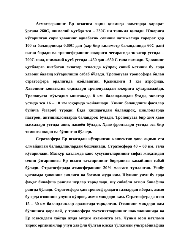 Атмосферанинг  Ер  юзасига  яқин  қисмида  экваторда  ҳарорат
ўртача 260С, шимолий қутбда эса – 230С ни ташкил қилади. Юқорига
кўтарилган сари ҳавонинг адиабатик совиши натижасида харорат ҳар
100 м баландликда 0,60С дан (ҳар бир километр баландликда 60С дан)
пасая боради ва тропосферанинг юқориги чегарасида экватор устида –
700С гача, шимолий қутб устида –450 дан –650 С гача пасаяди. Ҳавонинг
қутбларга  нисбатан  экватор  тепасида  кўпроқ  совиб  кетиши  бу  ерда
ҳавони баланд кўтарилиши сабаб бўлади. Тропопуаза тропосфера билан
стратосфера  оралиғида  жойлашган.  Қалинлиги  1  км  атрофида.
Ҳавонинг конвектив оқимлари тропопуазадан юқорига кўтарилмайди.
Тропопуаза  мўътадил  минтақада  8  км.  баландликдан  ўтади,  экватор
устида эса 16 – 18 км юқорида жойлашади. Унинг баландлиги фасллар
бўйича  ўзгариб  туради.  Ёзда  қишдагидан  баландроқ,  циклонларда
пастроқ, антициклонларда баландроқ бўлади. Тропопуаза бир хил ҳаво
массалари устида аниқ намоён бўлади. Ҳаво фронтлари устида эса бир
томонга оққан ва бўлинган бўлади.
Стратосфера Ер юзасидан кўтарилган конвектив ҳаво оқими ета
олмайдиган баландликлардан бошланади. Стратосфера 40 – 60 км. гача
кўтарилади. Мазкур қатламда ҳаво хусусиятларининг сифат жиҳатидан
секин ўзгаришига Ер юзаси таъсирининг бирданига камайиши сабаб
бўлади. Стратосферада атмосферанинг 20% массаси тупланган. Ушбу
қатламда ҳавонинг зичлиги ва босими жуда кам. Шунинг учун бу ерда
фақат бинафша рангли нурлар тарқалади, шу сабабли осмон бинафша
рангда бўлади. Стратосфера ҳам тропосферадаги газлардан иборат, аммо
бу ерда озоннинг улуши кўпроқ, аммо миқдори кам. Стратосферада озон
15 – 30 км баландликлар оралиғида тарқалган. Озоннинг миқдори кам
бўлишига қарамай, у тропосфера хусусиятларининг шаклланишида ва
Ер юзасидаги хаётда жуда муҳим ахамиятга эга. Чунки озон қатлами
тирик организмлар учун хавфли бўлган қисқа тўлқинли ультрабинафша
