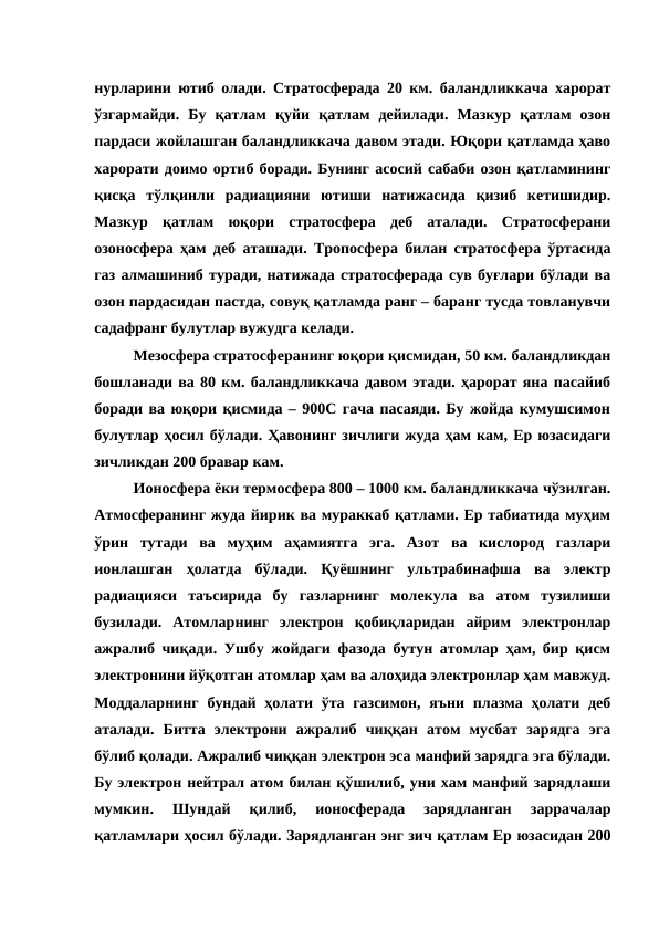 нурларини ютиб олади. Стратосферада 20 км. баландликкача харорат
ўзгармайди.  Бу  қатлам  қуйи  қатлам  дейилади.  Мазкур  қатлам  озон
пардаси жойлашган баландликкача давом этади. Юқори қатламда ҳаво
харорати доимо ортиб боради. Бунинг асосий сабаби озон қатламининг
қисқа  тўлқинли  радиацияни  ютиши  натижасида  қизиб  кетишидир.
Мазкур  қатлам  юқори  стратосфера  деб  аталади.  Стратосферани
озоносфера ҳам деб аташади. Тропосфера билан стратосфера ўртасида
газ алмашиниб туради, натижада стратосферада сув буғлари бўлади ва
озон пардасидан пастда, совуқ қатламда ранг – баранг тусда товланувчи
садафранг булутлар вужудга келади.
Мезосфера стратосферанинг юқори қисмидан, 50 км. баландликдан
бошланади ва 80 км. баландликкача давом этади. ҳарорат яна пасайиб
боради ва юқори қисмида – 900С гача пасаяди. Бу жойда кумушсимон
булутлар ҳосил бўлади. Ҳавонинг зичлиги жуда ҳам кам, Ер юзасидаги
зичликдан 200 бравар кам.
Ионосфера ёки термосфера 800 – 1000 км. баландликкача чўзилган.
Атмосферанинг жуда йирик ва мураккаб қатлами. Ер табиатида муҳим
ўрин  тутади  ва  муҳим  аҳамиятга  эга.  Азот  ва  кислород  газлари
ионлашган  ҳолатда  бўлади.  Қуёшнинг  ультрабинафша  ва  электр
радиацияси  таъсирида  бу  газларнинг  молекула  ва  атом  тузилиши
бузилади.  Атомларнинг  электрон  қобиқларидан  айрим  электронлар
ажралиб чиқади. Ушбу жойдаги фазода бутун атомлар ҳам, бир қисм
электронини йўқотган атомлар ҳам ва алоҳида электронлар ҳам мавжуд.
Моддаларнинг  бундай  ҳолати  ўта газсимон, яъни  плазма  ҳолати  деб
аталади.  Битта  электрони  ажралиб  чиққан  атом  мусбат  зарядга  эга
бўлиб қолади. Ажралиб чиққан электрон эса манфий зарядга эга бўлади.
Бу электрон нейтрал атом билан қўшилиб, уни хам манфий зарядлаши
мумкин.  Шундай  қилиб,  ионосферада  зарядланган  заррачалар
қатламлари ҳосил бўлади. Зарядланган энг зич қатлам Ер юзасидан 200
