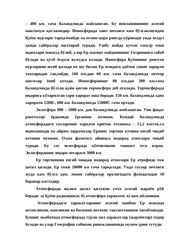 –  400  км.  гача  баландликда  жойлашган.  Бу  ионлашишнинг  асосий
максимум қатламидир. Ионосферада хаво зичлиги кам бўлганлигидан
Қуёш нурлари тарқалмайди ва осмон қора рангда кўринади унда юлдуз
ҳамда  сайёралар  милтираб  туради.  Ушбу  жойда  кучли  электр  токи
оқимлари мавжуд бўлиб, улар Ер магнит майдонининг ўзгаришига сабаб
бўлади ва қутб ёғдуси вужудга келади. Ионосфера Қуёшнинг рентген
нурларини ютиб қолади ва шу билан Ер юзидаги ҳаётни унинг зарарли
таъсиридан  сақлайди,  160  км.дан  60  км.  гача  баландликда  метеор
жисмлар  ёниб  кетади.  Ионосферанинг  80  км.дан  300  км.гача
баландликда бўлган қуйи қисми термосфера деб аталади. Термосферада
юқорига кўтарилган сари харорат оша боради. 150 км. баландликда ҳаво
харорати 2200С, 600 км. баландликда 15000С гача ортади.
Экзосфера 900 – 1000 км. дан баландликда жойлашган. Уни фақат
ракеталар  ёрдамида  ўрганиш  мумкин.  Бундай  баландликда
атмосферадаги газларнинг харкати критик тезликка – 11,2 км/сек.га
яқинлашади ва айрим заррачалар Ернинг тортиш кучини енгиб чиқиб
кетиши  мумкин.  Олам  фазосига  айниқса  водород  атомлари  чиқиб
туради.  Бу  газ  экзосферада  кўпчиликни  ташкил  этса  керак.
Экзосферанинг юқори чегараси 3000 км.
Ер тортишини енгиб чиққан водород атомлари Ер атрофида тож
ҳосил қилади. Ер тожи 20000 км гача тарқалади. Унда газлар зичлиги
жуда  кам  бўлса  ҳам,  лекин  сайёралар  оралиғидаги  фазодагидан  10
баравар каттадир.
Атмосферада  иқлим  ҳосил  қилувчи  учта  асосий  жараён  рўй
беради: а) Қуёш радиацияси; б) атмосфера харакати; в) нам айланиши.
 
 
 Атмосферадаги  харакатларнинг  асосий  манбаи  Ер  юзасида
иссикликни, намликни ва босимни нотекис таксимланиши хисобланади.
Бунинг окибатида атмосферада турли хил харакатлар (жараёнлар) содир
булади ва улар Географик гобикни ривожланишида мухим урин тутуди.
