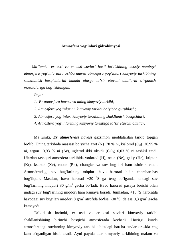 Atmosfera yog‘inlari gidrokimyosi
Ma’lumki, er  usti  va  er  osti  suvlari  hosil  bo‘lishining  asosiy  manbayi
atmosfera yog‘inlaridir. Ushbu mavzu atmosfera yog‘inlari kimyoviy tarkibining
shakllanish  bosqichlarini  hamda  ularga  ta’sir  etuvchi  omillarni  o‘rganish
masalalariga bag‘ishlangan.
Reja:
1.  Er atmosfera havosi va uning kimyoviy tarkibi;
2. Atmosfera yog‘inlarini  kimyoviy tarkibi bo‘yicha guruhlash;
3. Atmosfera yog‘inlari kimyoviy tarkibining shakllanish bosqichlari;
4. Atmosfera yog‘inlarining kimyoviy tarkibiga ta’sir etuvchi omillar. 
Ma’lumki,  Er  atmosferasi havosi gazsimon  moddalardan  tarkib  topgan
bo‘lib. Uning tarkibida massasi bo‘yicha azot (N)  78 % ni, kislorod (O2)  20,95 %
ni, argon  0,93 % ni (Ar), uglerod ikki oksidi (CO2) 0,03 % ni tashkil etadi.
Ulardan tashqari atmosfera tarkibida vodorod (H), neon (Ne), geliy (He), kripton
(Kr),  ksenon  (Xe),  radon  (Rn),  changlar  va  suv  bug‘lari  ham  ishtirok  etadi.
Atmosferadagi  suv  bug‘larining  miqdori  havo  harorati  bilan  chambarchas
bog‘liqdir.  Masalan,  havo  harorati  +30  0S  ga  teng  bo‘lganda,  undagi  suv
bug‘larining miqdori 30 g/m3 gacha bo‘ladi. Havo harorati pasaya borishi bilan
undagi suv bug‘larining miqdori ham kamaya boradi. Jumladan, +10 0S haroratda
havodagi suv bug‘lari miqdori 8 g/m3 atrofida bo‘lsa, 30 0S  da esa 0,3 g/m3 gacha
kamayadi. 
Ta’kidlash  lozimki,  er  usti  va  er  osti  suvlari  kimyoviy  tarkibi
shakllanishining  birinchi  bosqichi  atmosferada  kechadi.  Hozirgi  kunda
atmosferadagi suvlarning kimyoviy tarkibi tabiatdagi barcha suvlar orasida eng
kam o‘rganilgan hisoblanadi. Ayni paytda ular kimyoviy tarkibining makon va
