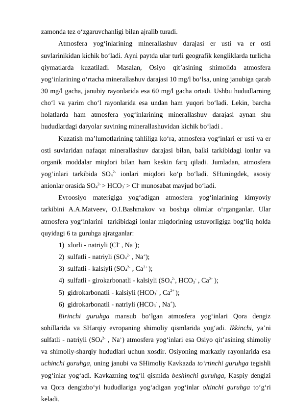 zamonda tez o‘zgaruvchanligi bilan ajralib turadi.  
Atmosfera  yog‘inlarining  minerallashuv  darajasi  er  usti  va  er  osti
suvlarinikidan kichik bo‘ladi. Ayni paytda ular turli geografik kengliklarda turlicha
qiymatlarda  kuzatiladi.  Masalan,  Osiyo  qit’asining  shimolida  atmosfera
yog‘inlarining o‘rtacha minerallashuv darajasi 10 mg/l bo‘lsa, uning janubiga qarab
30 mg/l gacha, janubiy rayonlarida esa 60 mg/l gacha ortadi. Ushbu hududlarning
cho‘l va yarim cho‘l rayonlarida esa undan ham yuqori bo‘ladi. Lekin, barcha
holatlarda  ham  atmosfera  yog‘inlarining  minerallashuv  darajasi  aynan  shu
hududlardagi daryolar suvining minerallashuvidan kichik bo‘ladi . 
Kuzatish ma’lumotlarining tahliliga ko‘ra, atmosfera yog‘inlari er usti va er
osti suvlaridan nafaqat minerallashuv darajasi bilan, balki tarkibidagi ionlar va
organik  moddalar  miqdori  bilan  ham  keskin  farq qiladi.  Jumladan,  atmosfera
yog‘inlari  tarkibida  SO4
2- ionlari  miqdori  ko‘p  bo‘ladi.  SHuningdek,  asosiy
anionlar orasida SO4
2- > HCO3
- > Cl- munosabat mavjud bo‘ladi.
Evroosiyo  materigiga  yog‘adigan  atmosfera  yog‘inlarining  kimyoviy
tarkibini  A.A.Matveev,  O.I.Bashmakov  va  boshqa  olimlar  o‘rganganlar.  Ular
atmosfera yog‘inlarini  tarkibidagi ionlar miqdorining ustuvorligiga bog‘liq holda
quyidagi 6 ta guruhga ajratganlar: 
1) xlorli - natriyli (Cl- , Na+);
2) sulfatli - natriyli (SO4
2- , Na+);
3) sulfatli - kalsiyli (SO4
2- , Ca2+ ); 
4) sulfatli - girokarbonatli - kalsiyli (SO4
2-, HCO3
- , Ca2+ );  
5) gidrokarbonatli - kalsiyli (HCO3
- , Ca2+ );
6) gidrokarbonatli - natriyli (HCO3
- , Na+). 
Birinchi  guruhga mansub  bo‘lgan  atmosfera  yog‘inlari  Qora  dengiz
sohillarida va SHarqiy evropaning shimoliy qismlarida yog‘adi.  Ikkinchi, ya’ni
sulfatli - natriyli (SO4
2- , Na+) atmosfera yog‘inlari esa Osiyo qit’asining shimoliy
va shimoliy-sharqiy hududlari uchun xosdir. Osiyoning markaziy rayonlarida esa
uchinchi guruhga, uning janubi va SHimoliy Kavkazda to‘rtinchi guruhga tegishli
yog‘inlar yog‘adi. Kavkazning tog‘li qismida beshinchi guruhga, Kaspiy dengizi
va Qora dengizbo‘yi hududlariga yog‘adigan yog‘inlar  oltinchi guruhga to‘g‘ri
keladi.
