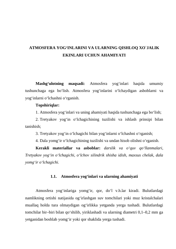 ATMOSFERA YOG‘INLARINI VA ULARNING QISHLOQ XO`JALIK
EKINLARI UCHUN AHAMIYATI
Mashg‘ulotning  maqsadi: 
Atmosfera  yog‘inlari  haqida  umumiy
tushunchaga  ega  bo‘lish.  Atmosfera  yog‘inlarini  o‘lchaydigan  asboblarni  va
yog‘inlarni o‘lchashni o‘rganish.
Topshiriqlar:
1. Atmosfera yog‘inlari va uning ahamiyati haqida tushunchaga ega bo‘lish;
2. Tretyakov  yog‘in  o‘lchagichining  tuzilishi  va  ishlash  prinsipi  bilan
tanishish;
3. Tretyakov yog‘in o‘lchagichi bilan yog‘inlarni o‘lchashni o‘rganish;
4. Dala yomg‘ir o‘lchagichining tuzilishi va undan hisob olishni o‘rganish.
Kerakli  materiallar  va  asboblar: darslik  va  o‘quv  qo‘llanmalari,
Tretyakov yog‘in o‘lchagichi, o‘lchov silindrik shisha idish, maxsus chelak, dala
yomg‘ir o‘lchagichi.
1.1.
Atmosfera yog‘inlari va ularning ahamiyati
Atmosfera  yog‘inlariga  yomg‘ir,  qor,  do‘l  v.h.lar  kiradi.  Bulutlardagi
namlikning ortishi natijasida og‘irlashgan suv tomchilari yoki muz kristalchalari
muallaq holda tura olmaydigan og‘irlikka yetganda yerga tushadi. Bulutlardagi
tomchilar bir–biri bilan qo‘shilib, yiriklashadi va ularning diametri 0,1–0,2 mm ga
yetganidan boshlab yomg‘ir yoki qor shaklida yerga tushadi.
