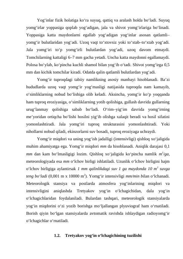 Yog‘inlar fizik holatiga ko‘ra suyuq, qattiq va aralash holda bo‘ladi. Suyuq
yomg‘irlar yoppasiga qoplab yog‘adigan, jala va shivot yomg‘irlariga bo‘linadi.
Yoppasiga  katta  maydonlarni  egallab  yog‘adigan  yog‘inlar  asosan  qatlamli–
yomg‘ir bulutlaridan yog‘adi. Uzoq vaqt to‘xtovsiz yoki to‘xtab–to‘xtab yog‘adi.
Jala  yomg‘iri  to‘p  yomg‘irli  bulutlardan  yog‘adi,  uzoq  davom  etmaydi.
Tomchilarning kattaligi 6–7 mm gacha yetadi. Uncha katta maydonni egallamaydi.
Polosa bo‘ylab, ko‘pincha kuchli shamol bilan yog‘ib o‘tadi. Shivot yomg‘irga 0,5
mm dan kichik tomchilar kiradi. Odatda qalin qatlamli bulutlardan yog‘adi.
Yomg‘ir tuproqdagi tabiiy namlikning asosiy manbayi hisoblanadi. Ba’zi
hududlarda  uzoq vaqt  yomg‘ir  yog‘masligi  natijasida  tuproqda nam  kamayib,
o‘simliklarning nobud bo‘lishiga olib keladi. Aksincha, yomg‘ir ko‘p yoqqanda
ham tuproq eroziyasiga, o‘simliklarning yotib qolishiga, gullash davrida gullarning
urug‘lanmay  qolishiga  sabab  bo‘ladi.  O‘rim–yig‘im  davrida  yomg‘irning
me’yoridan ortiqcha bo‘lishi hosilni yig‘ib olishga xalaqit beradi va hosil sifatini
yomonlashtiradi.  Jala  yomg‘iri  tuproq  strukturasini  yomonlashtiradi.  Yoki
nihollarni nobud qiladi, ekinzorlarni suv bosadi, tuproq eroziyaga uchraydi.
Yomg‘ir miqdori va uning yog‘ish jadalligi (intensivligi) qishloq xo‘jaligida
muhim ahamiyatga ega. Yomg‘ir miqdori mm da hisoblanadi. Aniqlik darajasi 0,1
mm dan kam bo‘lmasligigi lozim. Qishloq xo‘jaligida ko‘pincha namlik  m3/ga,
meteorologiyada esa mm o‘lchov birligi ishlatiladi. Uzunlik o‘lchov birligini hajm
o‘lchov birligiga aylantirsak 1 mm qalinlikdagi suv 1 ga maydonda 10 m3 suvga
teng bo‘ladi (0,001 m x 10000 m2). Yomg‘ir intensivligi mm/min bilan o‘lchanadi.
Meteorologik  stansiya  va  postlarda  atmosfera  yog‘inlarining  miqdori  va
intensivligini  aniqlashda  Tretyakov  yog‘in  o‘lchagichidan,  dala  yog‘in
o‘lchagichlaridan  foydalaniladi.  Bulardan  tashqari,  meteorologik  stansiyalarda
yog‘in miqdorini o‘zi yozib borishga mo‘ljallangan plyuviograf ham o‘rnatiladi.
Borish qiyin bo‘lgan stansiyalarda avtomatik ravishda ishlaydigan radioyomg‘ir
o‘lchagichlar o‘rnatiladi.
1.2.
Tretyakov yog‘in o‘lchagichining tuzilishi
