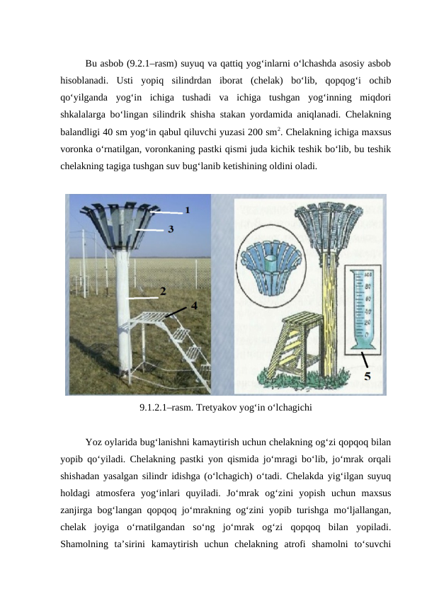 Bu asbob (9.2.1–rasm) suyuq va qattiq yog‘inlarni o‘lchashda asosiy asbob
hisoblanadi.  Usti  yopiq  silindrdan  iborat  (chelak)  bo‘lib,  qopqog‘i  ochib
qo‘yilganda  yog‘in  ichiga  tushadi  va  ichiga  tushgan  yog‘inning  miqdori
shkalalarga bo‘lingan silindrik shisha stakan yordamida aniqlanadi. Chelakning
balandligi 40 sm yog‘in qabul qiluvchi yuzasi 200 sm2. Chelakning ichiga maxsus
voronka o‘rnatilgan, voronkaning pastki qismi juda kichik teshik bo‘lib, bu teshik
chelakning tagiga tushgan suv bug‘lanib ketishining oldini oladi.
9.1.2.1–rasm. Tretyakov yog‘in o‘lchagichi
Yoz oylarida bug‘lanishni kamaytirish uchun chelakning og‘zi qopqoq bilan
yopib qo‘yiladi. Chelakning pastki yon qismida jo‘mragi bo‘lib, jo‘mrak orqali
shishadan yasalgan silindr idishga (o‘lchagich) o‘tadi. Chelakda yig‘ilgan suyuq
holdagi  atmosfera  yog‘inlari  quyiladi.  Jo‘mrak  og‘zini  yopish  uchun  maxsus
zanjirga bog‘langan qopqoq jo‘mrakning og‘zini yopib turishga mo‘ljallangan,
chelak  joyiga  o‘rnatilgandan  so‘ng  jo‘mrak  og‘zi  qopqoq  bilan  yopiladi.
Shamolning  ta’sirini  kamaytirish  uchun  chelakning  atrofi  shamolni  to‘suvchi
