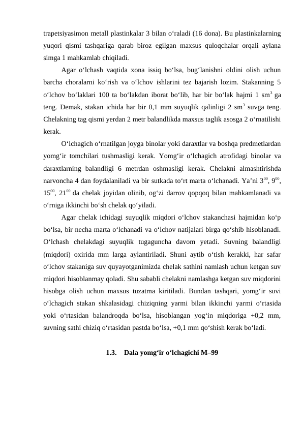trapetsiyasimon metall plastinkalar 3 bilan o‘raladi (16 dona). Bu plastinkalarning
yuqori qismi tashqariga qarab biroz egilgan maxsus quloqchalar orqali aylana
simga 1 mahkamlab chiqiladi.
Agar o‘lchash vaqtida xona issiq bo‘lsa, bug‘lanishni oldini olish uchun
barcha choralarni ko‘rish va o‘lchov ishlarini tez bajarish lozim. Stakanning 5
o‘lchov bo‘laklari 100 ta bo‘lakdan iborat bo‘lib, har bir bo‘lak hajmi 1 sm3  ga
teng. Demak, stakan ichida har bir 0,1 mm suyuqlik qalinligi 2 sm3 suvga teng.
Chelakning tag qismi yerdan 2 metr balandlikda maxsus taglik asosga 2 o‘rnatilishi
kerak. 
O‘lchagich o‘rnatilgan joyga binolar yoki daraxtlar va boshqa predmetlardan
yomg‘ir tomchilari tushmasligi kerak. Yomg‘ir o‘lchagich atrofidagi binolar va
daraxtlarning  balandligi  6  metrdan  oshmasligi  kerak.  Chelakni  almashtirishda
narvoncha 4 dan foydalaniladi va bir sutkada to‘rt marta o‘lchanadi. Ya’ni 300, 900,
1500, 2100  da chelak joyidan olinib, og‘zi darrov qopqoq bilan mahkamlanadi va
o‘rniga ikkinchi bo‘sh chelak qo‘yiladi.
Agar chelak ichidagi suyuqlik miqdori o‘lchov stakanchasi hajmidan ko‘p
bo‘lsa, bir necha marta o‘lchanadi va o‘lchov natijalari birga qo‘shib hisoblanadi.
O‘lchash  chelakdagi  suyuqlik  tugaguncha  davom  yetadi.  Suvning  balandligi
(miqdori) oxirida mm larga aylantiriladi. Shuni aytib o‘tish kerakki, har safar
o‘lchov stakaniga suv quyayotganimizda chelak sathini namlash uchun ketgan suv
miqdori hisoblanmay qoladi. Shu sababli chelakni namlashga ketgan suv miqdorini
hisobga olish uchun maxsus tuzatma kiritiladi. Bundan tashqari, yomg‘ir suvi
o‘lchagich stakan shkalasidagi chiziqning yarmi bilan ikkinchi yarmi o‘rtasida
yoki  o‘rtasidan  balandroqda  bo‘lsa,  hisoblangan  yog‘in  miqdoriga  +0,2  mm,
suvning sathi chiziq o‘rtasidan pastda bo‘lsa, +0,1 mm qo‘shish kerak bo‘ladi.
1.3.
Dala yomg‘ir o‘lchagichi M–99
