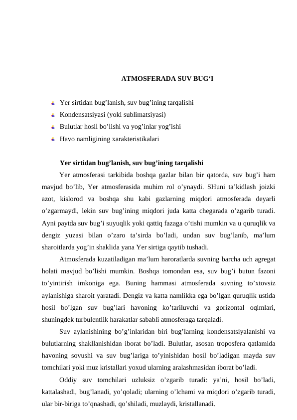 ATMOSFERADA SUV BUG‘I
Yer sirtidan bug’lanish, suv bug’ining tarqalishi 
Kondensatsiyasi (yoki sublimatsiyasi)
Bulutlar hosil bo’lishi va yog’inlar yog’ishi 
Havo namligining xarakteristikalari
Yer sirtidan bug’lanish, suv bug’ining tarqalishi 
Yer atmosferasi tarkibida boshqa gazlar bilan bir qatorda, suv bug’i ham
mavjud bo’lib, Yer atmosferasida muhim rol o’ynaydi. SHuni ta’kidlash joizki
azot,  kislorod  va  boshqa  shu  kabi  gazlarning  miqdori  atmosferada  deyarli
o’zgarmaydi, lekin suv bug’ining miqdori juda katta chegarada o’zgarib turadi.
Ayni paytda suv bug’i suyuqlik yoki qattiq fazaga o’tishi mumkin va u quruqlik va
dengiz  yuzasi  bilan  o’zaro  ta’sirda  bo’ladi,  undan  suv  bug’lanib,  ma’lum
sharoitlarda yog’in shaklida yana Yer sirtiga qaytib tushadi. 
Atmosferada kuzatiladigan ma’lum haroratlarda suvning barcha uch agregat
holati mavjud bo’lishi mumkin.  Boshqa tomondan esa, suv bug’i butun fazoni
to’yintirish  imkoniga  ega.  Buning  hammasi  atmosferada  suvning  to’xtovsiz
aylanishiga sharoit yaratadi. Dengiz va katta namlikka ega bo’lgan quruqlik ustida
hosil  bo’lgan  suv  bug’lari  havoning  ko’tariluvchi  va  gorizontal  oqimlari,
shuningdek turbulentlik harakatlar sababli atmosferaga tarqaladi.
Suv aylanishining bo’g’inlaridan biri bug’larning kondensatsiyalanishi va
bulutlarning shakllanishidan iborat bo’ladi. Bulutlar, asosan troposfera qatlamida
havoning sovushi va suv bug’lariga to’yinishidan hosil bo’ladigan mayda suv
tomchilari yoki muz kristallari yoxud ularning aralashmasidan iborat bo’ladi. 
Oddiy  suv  tomchilari  uzluksiz  o’zgarib  turadi:  ya’ni,  hosil  bo’ladi,
kattalashadi, bug’lanadi, yo’qoladi; ularning o’lchami va miqdori o’zgarib turadi,
ular bir-biriga to’qnashadi, qo’shiladi, muzlaydi, kristallanadi.
