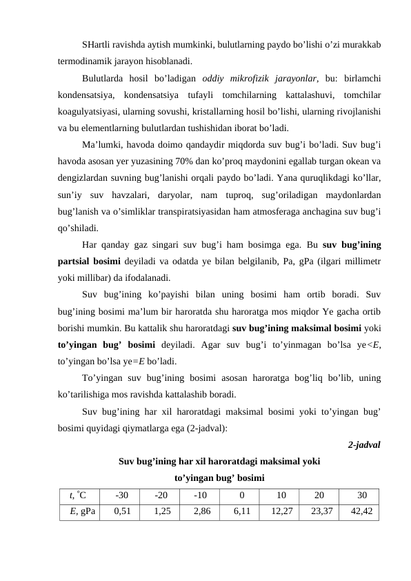SHartli ravishda aytish mumkinki, bulutlarning paydo bo’lishi o’zi murakkab
termodinamik jarayon hisoblanadi.
Bulutlarda  hosil  bo’ladigan  oddiy  mikrofizik  jarayonlar,  bu:  birlamchi
kondensatsiya,  kondensatsiya  tufayli  tomchilarning  kattalashuvi,  tomchilar
koagulyatsiyasi, ularning sovushi, kristallarning hosil bo’lishi, ularning rivojlanishi
va bu elementlarning bulutlardan tushishidan iborat bo’ladi.
Ma’lumki, havoda doimo qandaydir miqdorda suv bug’i bo’ladi. Suv bug’i
havoda asosan yer yuzasining 70% dan ko’proq maydonini egallab turgan okean va
dengizlardan suvning bug’lanishi orqali paydo bo’ladi. Yana quruqlikdagi ko’llar,
sun’iy  suv  havzalari,  daryolar,  nam  tuproq,  sug’oriladigan  maydonlardan
bug’lanish va o’simliklar transpiratsiyasidan ham atmosferaga anchagina suv bug’i
qo’shiladi.
Har qanday gaz singari suv bug’i ham bosimga ega.  Bu  suv bug’ining
partsial bosimi deyiladi va odatda ye bilan belgilanib, Pa, gPa (ilgari millimetr
yoki millibar) da ifodalanadi. 
Suv  bug’ining  ko’payishi  bilan  uning  bosimi  ham  ortib  boradi.  Suv
bug’ining bosimi ma’lum bir haroratda shu haroratga mos miqdor Ye gacha ortib
borishi mumkin. Bu kattalik shu haroratdagi suv bug’ining maksimal bosimi yoki
to’yingan  bug’  bosimi deyiladi.  Agar  suv  bug’i  to’yinmagan  bo’lsa  ye<E,
to’yingan bo’lsa ye=E bo’ladi.
To’yingan  suv  bug’ining  bosimi  asosan  haroratga  bog’liq  bo’lib,  uning
ko’tarilishiga mos ravishda kattalashib boradi. 
Suv bug’ining har xil haroratdagi maksimal bosimi yoki to’yingan bug’
bosimi quyidagi qiymatlarga ega (2-jadval):
2-jadval
Suv bug’ining har xil haroratdagi maksimal yoki 
to’yingan bug’ bosimi
t, C
-30
-20
-10
0
10
20
30
E, gPa
0,51
1,25
2,86
6,11
12,27
23,37
42,42
