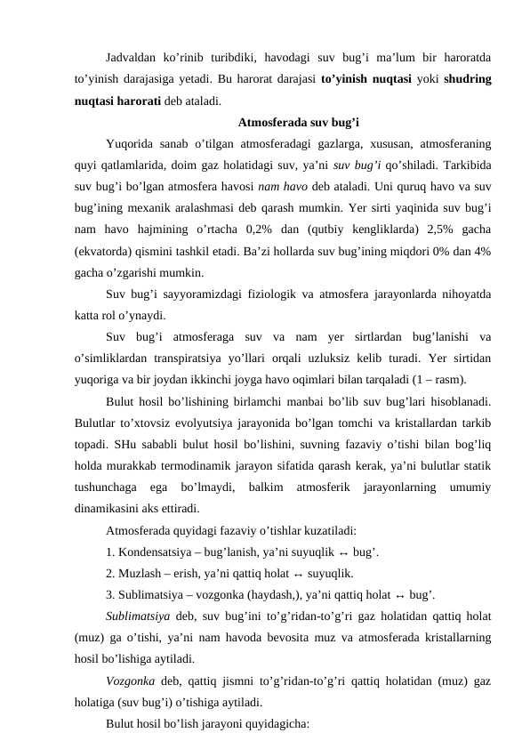 Jadvaldan  ko’rinib  turibdiki,  havodagi  suv  bug’i  ma’lum  bir  haroratda
to’yinish darajasiga yetadi. Bu harorat darajasi  to’yinish nuqtasi yoki  shudring
nuqtasi harorati deb ataladi.
Atmosferada suv bug’i
Yuqorida  sanab  o’tilgan atmosferadagi  gazlarga, xususan,  atmosferaning
quyi qatlamlarida, doim gaz holatidagi suv, ya’ni suv bug’i qo’shiladi. Tarkibida
suv bug’i bo’lgan atmosfera havosi nam havo deb ataladi. Uni quruq havo va suv
bug’ining mexanik aralashmasi deb qarash mumkin. Yer sirti yaqinida suv bug’i
nam  havo  hajmining  o’rtacha  0,2%  dan  (qutbiy  kengliklarda)  2,5%  gacha
(ekvatorda) qismini tashkil etadi. Ba’zi hollarda suv bug’ining miqdori 0% dan 4%
gacha o’zgarishi mumkin.
Suv bug’i sayyoramizdagi fiziologik va atmosfera jarayonlarda nihoyatda
katta rol o’ynaydi. 
Suv  bug’i  atmosferaga  suv  va  nam  yer  sirtlardan  bug’lanishi  va
o’simliklardan  transpiratsiya  yo’llari  orqali  uzluksiz  kelib  turadi.  Yer  sirtidan
yuqoriga va bir joydan ikkinchi joyga havo oqimlari bilan tarqaladi (1 – rasm).
Bulut hosil bo’lishining birlamchi manbai bo’lib suv bug’lari hisoblanadi.
Bulutlar to’xtovsiz evolyutsiya jarayonida bo’lgan tomchi va kristallardan tarkib
topadi. SHu sababli bulut hosil bo’lishini, suvning fazaviy o’tishi bilan bog’liq
holda murakkab termodinamik jarayon sifatida qarash kerak, ya’ni bulutlar statik
tushunchaga  ega  bo’lmaydi,  balkim  atmosferik  jarayonlarning  umumiy
dinamikasini aks ettiradi.
Atmosferada quyidagi fazaviy o’tishlar kuzatiladi:
1. Kondensatsiya – bug’lanish, ya’ni suyuqlik ↔ bug’.
2. Muzlash – erish, ya’ni qattiq holat ↔ suyuqlik.
3. Sublimatsiya – vozgonka (haydash,), ya’ni qattiq holat ↔ bug’.
Sublimatsiya deb, suv bug’ini to’g’ridan-to’g’ri gaz holatidan qattiq holat
(muz) ga o’tishi, ya’ni nam havoda bevosita muz va atmosferada kristallarning
hosil bo’lishiga aytiladi.
Vozgonka deb, qattiq jismni to’g’ridan-to’g’ri qattiq holatidan (muz) gaz
holatiga (suv bug’i) o’tishiga aytiladi.
Bulut hosil bo’lish jarayoni quyidagicha: 
