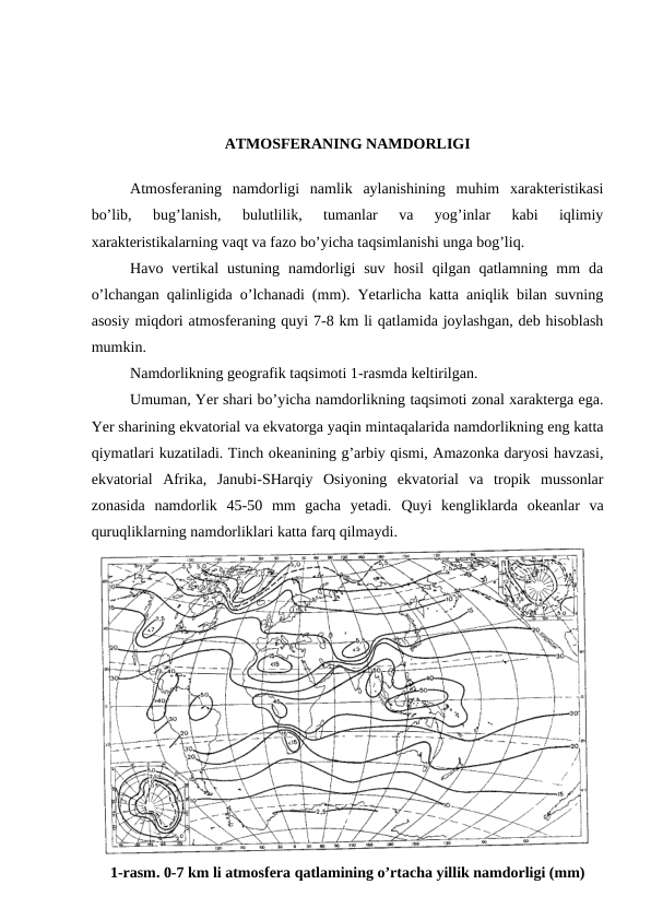 ATMOSFERANING NAMDORLIGI
Atmosferaning  namdorligi  namlik  aylanishining  muhim  xarakteristikasi
bo’lib,  bug’lanish,  bulutlilik,  tumanlar  va  yog’inlar  kabi  iqlimiy
xarakteristikalarning vaqt va fazo bo’yicha taqsimlanishi unga bog’liq.
Havo  vertikal  ustuning  namdorligi  suv  hosil  qilgan  qatlamning  mm  da
o’lchangan qalinligida o’lchanadi (mm). Yetarlicha katta aniqlik bilan suvning
asosiy miqdori atmosferaning quyi 7-8 km li qatlamida joylashgan, deb hisoblash
mumkin.
Namdorlikning geografik taqsimoti 1-rasmda keltirilgan.
Umuman, Yer shari bo’yicha namdorlikning taqsimoti zonal xarakterga ega.
Yer sharining ekvatorial va ekvatorga yaqin mintaqalarida namdorlikning eng katta
qiymatlari kuzatiladi. Tinch okeanining g’arbiy qismi, Amazonka daryosi havzasi,
ekvatorial  Afrika,  Janubi-SHarqiy  Osiyoning  ekvatorial  va  tropik  mussonlar
zonasida  namdorlik  45-50  mm  gacha  yetadi.  Quyi  kengliklarda  okeanlar  va
quruqliklarning namdorliklari katta farq qilmaydi.
1-rasm. 0-7 km li atmosfera qatlamining o’rtacha yillik namdorligi (mm)
