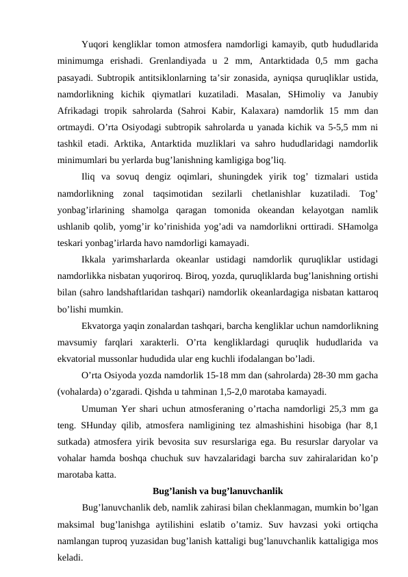 Yuqori kengliklar tomon atmosfera namdorligi kamayib, qutb hududlarida
minimumga  erishadi.  Grenlandiyada  u  2  mm,  Antarktidada  0,5  mm  gacha
pasayadi. Subtropik antitsiklonlarning ta’sir zonasida, ayniqsa quruqliklar ustida,
namdorlikning  kichik  qiymatlari  kuzatiladi.  Masalan,  SHimoliy  va  Janubiy
Afrikadagi  tropik  sahrolarda  (Sahroi  Kabir,  Kalaxara)  namdorlik  15  mm  dan
ortmaydi. O’rta Osiyodagi subtropik sahrolarda u yanada kichik va 5-5,5 mm ni
tashkil etadi. Arktika, Antarktida muzliklari va sahro hududlaridagi namdorlik
minimumlari bu yerlarda bug’lanishning kamligiga bog’liq.
Iliq  va  sovuq  dengiz  oqimlari,  shuningdek  yirik  tog’  tizmalari  ustida
namdorlikning  zonal  taqsimotidan  sezilarli  chetlanishlar  kuzatiladi.  Tog’
yonbag’irlarining  shamolga  qaragan  tomonida  okeandan  kelayotgan  namlik
ushlanib qolib, yomg’ir ko’rinishida yog’adi va namdorlikni orttiradi. SHamolga
teskari yonbag’irlarda havo namdorligi kamayadi.
Ikkala  yarimsharlarda  okeanlar  ustidagi  namdorlik  quruqliklar  ustidagi
namdorlikka nisbatan yuqoriroq. Biroq, yozda, quruqliklarda bug’lanishning ortishi
bilan (sahro landshaftlaridan tashqari) namdorlik okeanlardagiga nisbatan kattaroq
bo’lishi mumkin.
Ekvatorga yaqin zonalardan tashqari, barcha kengliklar uchun namdorlikning
mavsumiy  farqlari  xarakterli.  O’rta  kengliklardagi  quruqlik  hududlarida  va
ekvatorial mussonlar hududida ular eng kuchli ifodalangan bo’ladi.
O’rta Osiyoda yozda namdorlik 15-18 mm dan (sahrolarda) 28-30 mm gacha
(vohalarda) o’zgaradi. Qishda u tahminan 1,5-2,0 marotaba kamayadi.
Umuman Yer shari uchun atmosferaning o’rtacha namdorligi 25,3 mm ga
teng. SHunday qilib, atmosfera namligining tez almashishini hisobiga (har 8,1
sutkada) atmosfera yirik bevosita suv resurslariga ega. Bu resurslar daryolar va
vohalar hamda boshqa chuchuk suv havzalaridagi barcha suv zahiralaridan ko’p
marotaba katta.
Bug’lanish va bug’lanuvchanlik
Bug’lanuvchanlik deb, namlik zahirasi bilan cheklanmagan, mumkin bo’lgan
maksimal  bug’lanishga  aytilishini  eslatib  o’tamiz.  Suv  havzasi  yoki  ortiqcha
namlangan tuproq yuzasidan bug’lanish kattaligi bug’lanuvchanlik kattaligiga mos
keladi.
