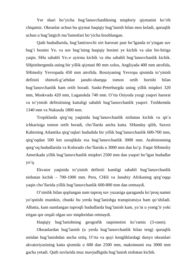 Yer  shari  bo’yicha  bug’lanuvchanlikning  miqdoriy  qiymatini  ko’rib
chiqamiz. Okeanlar uchun bu qiymat haqiqiy bug’lanish bilan mos keladi, quruqlik
uchun u bug’latgich ma’lumotlari bo’yicha hisoblangan.
Qutb hududlarida, bug’lantiruvchi sirt harorati past bo’lganda to’yingan suv
bug’i bosimi Yes va suv bug’ining haqiqiy bosimi ye kichik va ular bir-biriga
yaqin. SHu sababli Yes-e ayirma kichik va shu sababli bug’lanuvchanlik kichik.
SHpitsbergenda uning bir yillik qiymati 80 mm xolos, Angliyada 400 mm atrofida,
SHimoliy Yevropada 450 mm atrofida. Rossiyaning Yevropa qismida to’yinish
defitsiti  shimoli-g’arbdan  janubi-sharqqa  tomon  ortib  borishi  bilan
bug’lanuvchanlik ham ortib boradi. Sankt-Peterburgda uning yillik miqdori 320
mm, Moskvada 420 mm, Luganskda 740 mm. O’rta Osiyoda yozgi yuqori harorat
va to’yinish defitsitining kattaligi sababli bug’lanuvchanlik yuqori: Toshkentda
1340 mm va Nukusda 1800 mm.
Tropiklarda  qirg’oq  yaqinida  bug’lanuvchanlik  nisbatan  kichik  va  qit’a
ichkarisiga tomon ortib boradi, cho’llarda ancha katta. SHunday qilib, Saxroi
Kabirning Atlantika qirg’oqlari hududida bir yillik bug’lanuvchanlik 600-700 mm,
qirg’oqdan  500 km  uzoqlikda  esa  bug’lanuvchanlik  3000 mm.  Arabistonning
qurg’oq hududlarida va Kolorado cho’llarida u 3000 mm dan ko’p. Faqat SHimoliy
Amerikada yillik bug’lanuvchanlik miqdori 2500 mm dan yuqori bo’lgan hududlar
yo’q.
Ekvator  yaqinida  to’yinish  defitsiti  kamligi  sababli  bug’lanuvchanlik
nisbatan kichik – 700-1000 mm. Peru, CHili va Janubiy Afrikaning qirg’oqqa
yaqin cho’llarida yillik bug’lanuvchanlik 600-800 mm dan ortmaydi.
O’simlik bilan qoplangan nam tuproq suv yuzasiga qaraganda ko’proq namni
yo’qotishi mumkin, chunki bu yerda bug’lanishga transpiratsiya ham qo’shiladi.
Albatta, kam namlangan tuproqli hududlarda bug’lanish kam, ya’ni u yomg’ir yoki
erigan qor orqali olgan suv miqdoridan ortmaydi.
Haqiqiy  bug’lanishning  geografik  taqsimotini  ko’ramiz  (3-rasm).  
Okeanlardan  bug’lanish  (u  yerda  bug’lanuvchanlik  bilan  teng)  quruqlik
ustidan bug’lanishdan ancha ortiq. O’rta va quyi kengliklardagi dunyo okeanlari
akvatoriyasining katta qismida u 600 dan 2500 mm, maksimumi esa 3000 mm
gacha yetadi. Qutb suvlarida muz mavjudligida bug’lanish nisbatan kichik.
