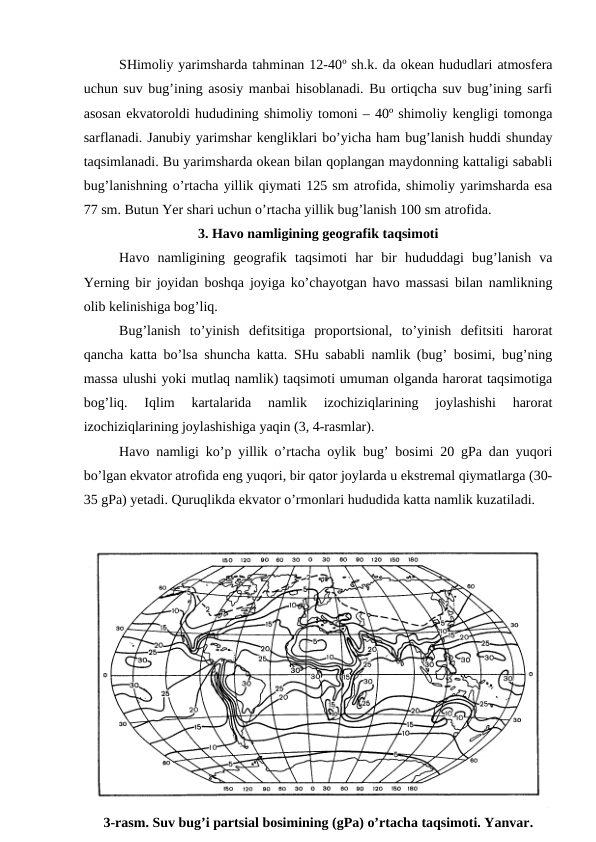 SHimoliy yarimsharda tahminan 12-40º sh.k. da okean hududlari atmosfera
uchun suv bug’ining asosiy manbai hisoblanadi. Bu ortiqcha suv bug’ining sarfi
asosan ekvatoroldi hududining shimoliy tomoni – 40º shimoliy kengligi tomonga
sarflanadi. Janubiy yarimshar kengliklari bo’yicha ham bug’lanish huddi shunday
taqsimlanadi. Bu yarimsharda okean bilan qoplangan maydonning kattaligi sababli
bug’lanishning o’rtacha yillik qiymati 125 sm atrofida, shimoliy yarimsharda esa
77 sm. Butun Yer shari uchun o’rtacha yillik bug’lanish 100 sm atrofida.
3. Havo namligining geografik taqsimoti
Havo  namligining  geografik  taqsimoti  har  bir  hududdagi  bug’lanish  va
Yerning bir joyidan boshqa joyiga ko’chayotgan havo massasi bilan namlikning
olib kelinishiga bog’liq.
Bug’lanish  to’yinish  defitsitiga  proportsional,  to’yinish  defitsiti  harorat
qancha katta bo’lsa shuncha katta. SHu sababli namlik (bug’ bosimi, bug’ning
massa ulushi yoki mutlaq namlik) taqsimoti umuman olganda harorat taqsimotiga
bog’liq.  Iqlim  kartalarida  namlik  izochiziqlarining  joylashishi  harorat
izochiziqlarining joylashishiga yaqin (3, 4-rasmlar).
Havo namligi ko’p yillik o’rtacha oylik bug’ bosimi 20 gPa dan yuqori
bo’lgan ekvator atrofida eng yuqori, bir qator joylarda u ekstremal qiymatlarga (30-
35 gPa) yetadi. Quruqlikda ekvator o’rmonlari hududida katta namlik kuzatiladi.
3-rasm. Suv bug’i partsial bosimining (gPa) o’rtacha taqsimoti. Yanvar.
