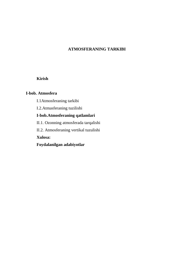 ATMOSFERANING TARKIBI
Kirish
I-bob. Atmosfera
I.1Atmosferaning tarkibi
I.2.Atmasferaning tuzilishi
I-bob.Atmosferaning qatlamlari
II.1. Ozonning atmosferada tarqalishi
II.2. Atmosferaning vertikal tuzulishi
Xulosa:
Foydalanilgan adabiyotlar
