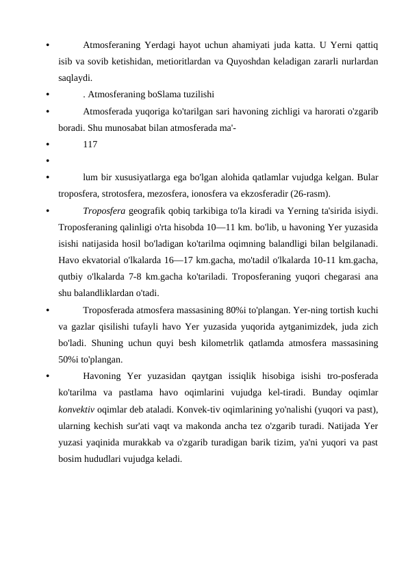 •
Atmosferaning Yerdagi hayot uchun ahamiyati juda katta. U Yerni qattiq
isib va sovib ketishidan, metioritlardan va Quyoshdan keladigan zararli nurlardan
saqlaydi.
•
. Atmosferaning boSlama tuzilishi
•
Atmosferada yuqoriga ko'tarilgan sari havoning zichligi va harorati o'zgarib
boradi. Shu munosabat bilan atmosferada ma'-
•
117
•
•
lum bir xususiyatlarga ega bo'lgan alohida qatlamlar vujudga kelgan. Bular
troposfera, strotosfera, mezosfera, ionosfera va ekzosferadir (26-rasm).
•
Troposfera geografik qobiq tarkibiga to'la kiradi va Yerning ta'sirida isiydi.
Troposferaning qalinligi o'rta hisobda 10—11 km. bo'lib, u havoning Yer yuzasida
isishi natijasida hosil bo'ladigan ko'tarilma oqimning balandligi bilan belgilanadi.
Havo ekvatorial o'lkalarda 16—17 km.gacha, mo'tadil o'lkalarda 10-11 km.gacha,
qutbiy o'lkalarda 7-8 km.gacha ko'tariladi. Troposferaning yuqori chegarasi ana
shu balandliklardan o'tadi.
•
Troposferada atmosfera massasining 80%i to'plangan. Yer-ning tortish kuchi
va gazlar qisilishi tufayli havo Yer yuzasida yuqorida aytganimizdek, juda zich
bo'ladi. Shuning uchun quyi besh kilometrlik qatlamda atmosfera massasining
50%i to'plangan.
•
Havoning  Yer  yuzasidan  qaytgan  issiqlik  hisobiga  isishi  tro-posferada
ko'tarilma  va  pastlama  havo  oqimlarini  vujudga  kel-tiradi.  Bunday  oqimlar
konvektiv oqimlar deb ataladi. Konvek-tiv oqimlarining yo'nalishi (yuqori va past),
ularning kechish sur'ati vaqt va makonda ancha tez o'zgarib turadi. Natijada Yer
yuzasi yaqinida murakkab va o'zgarib turadigan barik tizim, ya'ni yuqori va past
bosim hududlari vujudga keladi.
