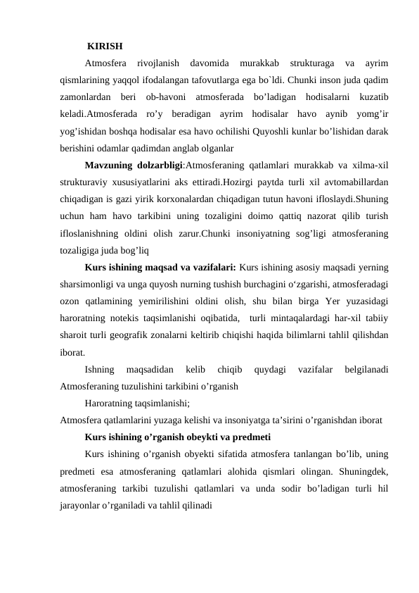  KIRISH
Atmosfera  rivojlanish  davomida  murakkab  strukturaga  va  ayrim
qismlarining yaqqol ifodalangan tafovutlarga ega bo`ldi. Chunki inson juda qadim
zamonlardan  beri  ob-havoni  atmosferada  bo’ladigan  hodisalarni  kuzatib
keladi.Atmosferada  ro’y  beradigan  ayrim  hodisalar  havo  aynib  yomg’ir
yog’ishidan boshqa hodisalar esa havo ochilishi Quyoshli kunlar bo’lishidan darak
berishini odamlar qadimdan anglab olganlar
Mavzuning dolzarbligi:Atmosferaning qatlamlari murakkab va xilma-xil
strukturaviy xususiyatlarini aks ettiradi.Hozirgi paytda turli xil avtomabillardan
chiqadigan is gazi yirik korxonalardan chiqadigan tutun havoni ifloslaydi.Shuning
uchun  ham  havo  tarkibini  uning  tozaligini  doimo  qattiq  nazorat  qilib  turish
ifloslanishning  oldini  olish  zarur.Chunki  insoniyatning  sog’ligi  atmosferaning
tozaligiga juda bog’liq
Kurs ishining maqsad va vazifalari: Kurs ishining asosiy maqsadi yerning
sharsimоnligi va unga quyosh nurning tushish burchagini o‘zgarishi, atmosferadagi
ozon  qatlamining  yemirilishini  oldini  olish,  shu  bilan  birga  Yer  yuzasidagi
haroratning notekis taqsimlanishi oqibatida,  turli mintaqalardagi har-xil tabiiy
sharоit turli geоgrafik zоnalarni keltirib chiqishi haqida bilimlarni tahlil qilishdan
iborat.
Ishning  maqsadidan  kelib  chiqib  quydagi  vazifalar  belgilanadi
Atmosferaning tuzulishini tarkibini o’rganish
Haroratning taqsimlanishi;
Atmosfera qatlamlarini yuzaga kelishi va insoniyatga ta’sirini o’rganishdan iborat
Kurs ishining o’rganish obeykti va predmeti
Kurs ishining o’rganish obyekti sifatida atmosfera tanlangan bo’lib, uning
predmeti  esa  atmosferaning  qatlamlari  alohida  qismlari  olingan.  Shuningdek,
atmosferaning  tarkibi  tuzulishi  qatlamlari  va  unda  sodir  bo’ladigan  turli  hil
jarayonlar o’rganiladi va tahlil qilinadi
