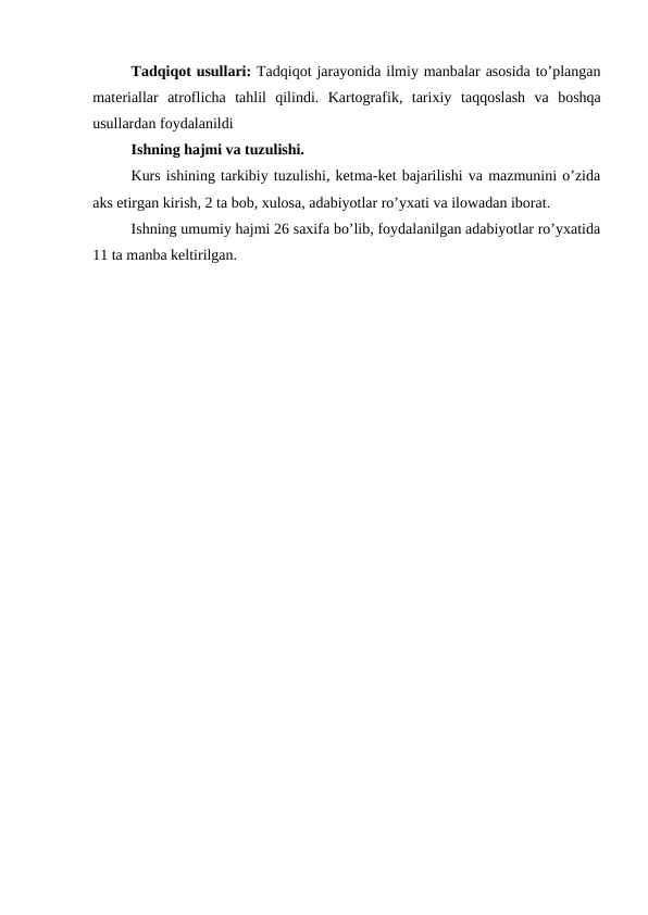Tadqiqot usullari: Tadqiqot jarayonida ilmiy manbalar asosida to’plangan
materiallar  atroflicha  tahlil  qilindi.  Kartografik,  tarixiy taqqoslash  va  boshqa
usullardan foydalanildi 
Ishning hajmi va tuzulishi. 
Kurs ishining tarkibiy tuzulishi, ketma-ket bajarilishi va mazmunini o’zida
aks etirgan kirish, 2 ta bob, xulosa, adabiyotlar ro’yxati va ilowadan iborat.
Ishning umumiy hajmi 26 saxifa bo’lib, foydalanilgan adabiyotlar ro’yxatida
11 ta manba keltirilgan.
