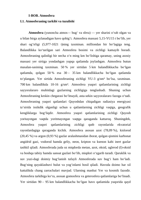 I-BOB. Atmosfera
I.1. Atmosferaning tarkibi va tuzulishi
Atmosfera (yunoncha atmos— bugʻ va sfera) — yer sharini oʻrab olgan va
u bilan birga aylanadigan havo qobigʻi. Atmosfera massasi 5,15-YU15 t boʻlib, yer
shari  ogʻirligi  (5,977-1021  t)ning  taxminan.  milliondan  bir  boʻlagiga  teng.
Balandlikka  koʻtarilgan  sari  Atmosfera  bosimi  va  zichligi  kamayib  boradi.
Atmosferaning qalinligi bir necha oʻn ming km boʻlishiga qaramay, uning asosiy
massasi  yer  sirtiga  yondashgan  yupqa  qatlamda  joylashgan.  Atmosfera  butun
masalan-sasining  taxminan.  50 %  yer  sirtidan  5 km  balandlikkacha  boʻlgan
qatlamda,  qolgan  50 %  esa  30 –  35 km  balandlikkacha  boʻlgan  qatlamda
toʻplangan.  Yer  sirtida  Atmosferaning  zichligi  YU-3  g/sm³  boʻlsa,  taxminan.
700 km  balandlikda  10-16  g/sm³.  Atmosfera  yuqori  qatlamlarining  zichligi
sayyoralararo  muhitdagi  gazlarning  zichligiga  tenglashadi.  Shuning  uchun
Atmosferaning keskin chegarasi boʻlmaydi, asta-sekin sayyoralararo fazoga oʻtadi.
Atmosferaning  yuqori  qatlamlari  Quyoshdan  chiqadigan  radiasiya  energiyasi
taʼsirida  issikdik  olganligi  uchun  u  qatlamlarning  zichligi  vaqtga,  geografik
kengliklarga  bogʻliqdir.  Atmosfera  yuqori  qatlamlarining  zichligi  Quyosh
yoritayotgan  vaqtda  yoritmayotgan  vaqtga  qaraganda  kattaroq.  Shuningdek,
Atmosfera  yuqori  qatlamlarining  zichligi  qutb  rayonlarida  ekvatorial
rayonlardagiga  qaraganda  kichik.  Atmosfera  asosan  azot  (78,09 %),  kislorod
(20,45 %) va argon (0,93 %) gazlar aralashmasidan iborat, qolgan qismini karbonat
angidrid gazi, vodorod hamda geliy, neon, kripton va ksenon kabi inert gazlar
tashkil qiladi. Atmosferada juda oz miqdorda metan, azot, oksid, uglerod (I)-oksid
va boshqa tabiiy hamda sanoat gazlari boʻlib, miqdori oʻzgarib turadi. Quruklik va
suv  yuzi-dagi  doimiy  bugʻlanish  tufayli  Atmosferada  suv  bugʻi  ham  boʻladi.
Bugʻning quyuklashuvi bulut va yogʻinlarni hosil qiladi. Havoda doimo har xil
kattalikda chang zarrachalari mavjud. Ularning manbai Yer va kosmik fazodir.
Atmosfera tarkibiga koʻra, asosan gomosfera va geterosfera qatlamlariga boʻlinadi.
Yer sirtidan 90 – 95 km balandlikkacha boʻlgan havo qatlamida yuqorida qayd
