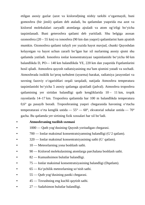 etilgan  asosiy  gazlar  (azot  va  kislorod)ning  nisbiy  tarkibi  oʻzgarmaydi,  buni
gomosfera (bir jinsli) qatlam deb ataladi, bu qatlamdan yuqorida esa azot va
kislorod  molekulalari  zaryadli  atomlarga  ajraladi  va  atom  ogʻirligi  boʻyicha
taqsimlanadi.  Buni  geterosfera  qatlami  deb  yuritiladi.  Shu  belgiga  asosan
ozonosfera (20 – 55 km) va ionosfera (90 km dan yuqori) qatlamlarini ham ajratish
mumkin. Ozonosfera qatlami tufayli yer yuzida hayot mavjud, chunki Quyoshdan
kelayotgan va hayot uchun zararli boʻlgan har xil nurlarning asosiy qismi shu
qatlamda yutiladi. Ionosfera ionlar konsentratsiyasi taqsimlanishi boʻyicha 60 km
balandlikda D, PO— 140 km balandlikda YE, 220 km dan yuqorida Fqatlamlarini
hosil qiladi. Atmosfera quyosh radiatsiyasining maʼlum qismini yutadi va sochadi.
Atmosferada issiklik koʻproq turbulent (uyurma) harakat, radiatsiya jarayonlari va
suvning  fazoviy  oʻzgarishlari  orqali  tarqaladi, natijada  Atmosfera  temperatura
taqsimlanishi boʻyicha 5 asosiy qatlamga ajratiladi (jadval). Atmosfera troposfera
qatlamining  yer  sirtidan  balandligi  qutb  kengliklarida  10 –  11 km,  tropik
rayonlarda 14–17 km. Troposfera qatlamida har 100 m balandlikda temperatura
0,6° ga pasayib  boradi.  Troposferaning  yuqori  chegarasida  havoning oʻrtacha
temperaturasi oʻrta kenglik ustida — 55° — 60°, ekvatorial sohalar ustida — 70°
gacha. Bu qatlamda yer sirtining fizik xossalari har xil boʻladi.
•
Atmosferaning tuzilish sxemasi
•
1000 — Qutb yogʻdusining Quyosh yoritadigan chegarasi.
•
700 — Ionlar maksimal konsentratsiyamning balandligi (Gʻ2 qatlam).
•
320 — Ionlar maksimal konsentratsiyasining sathi (Gʻ qatlam).
•
10 — Meteorlarning yona boshlash sathi.
•
90 — Kislorod molekulasining atomlarga parchalana boshlash sathi.
•
82 — Kumushsimon bulutlar balandligi.
•
75 — Ionlar maksimal konsentratsiyasining balandligi (Dqatlam).
•
65 — Koʻpchilik meteorlarning soʻnish sathi.
•
55 — Qutb yogʻdusining pastki chegarasi.
•
45 — Tovushning eng kuchli qaytish sathi.
•
27 — Sadafsimon bulutlar balandligi.
