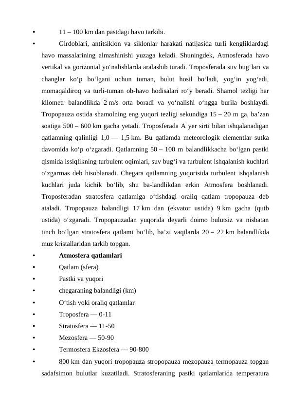 •
11 – 100 km dan pastdagi havo tarkibi.
•
Girdoblari, antitsiklon va siklonlar harakati natijasida turli kengliklardagi
havo massalarining almashinishi yuzaga keladi. Shuningdek, Atmosferada havo
vertikal va gorizontal yoʻnalishlarda aralashib turadi. Troposferada suv bugʻlari va
changlar  koʻp  boʻlgani  uchun  tuman,  bulut  hosil  boʻladi,  yogʻin  yogʻadi,
momaqaldiroq va turli-tuman ob-havo hodisalari roʻy beradi. Shamol tezligi har
kilometr balandlikda 2 m/s orta boradi va yoʻnalishi  oʻngga burila boshlaydi.
Tropopauza ostida shamolning eng yuqori tezligi sekundiga 15 – 20 m ga, baʼzan
soatiga 500 – 600 km gacha yetadi. Troposferada A yer sirti bilan ishqalanadigan
qatlamning qalinligi 1,0 — 1,5 km. Bu qatlamda meteorologik elementlar sutka
davomida koʻp oʻzgaradi. Qatlamning 50 – 100 m balandlikkacha boʻlgan pastki
qismida issiqlikning turbulent oqimlari, suv bugʻi va turbulent ishqalanish kuchlari
oʻzgarmas deb hisoblanadi. Chegara qatlamning yuqorisida turbulent ishqalanish
kuchlari  juda  kichik  boʻlib,  shu  ba-landlikdan  erkin  Atmosfera  boshlanadi.
Troposferadan  stratosfera  qatlamiga  oʻtishdagi  oraliq  qatlam  tropopauza  deb
ataladi.  Tropopauza  balandligi  17 km  dan  (ekvator  ustida)  9 km  gacha  (qutb
ustida) oʻzgaradi. Tropopauzadan yuqorida deyarli doimo bulutsiz va nisbatan
tinch boʻlgan stratosfera qatlami boʻlib, baʼzi vaqtlarda 20 – 22 km balandlikda
muz kristallaridan tarkib topgan.
•
Atmosfera qatlamlari
•
Qatlam (sfera)
•
Pastki va yuqori
•
chegaraning balandligi (km)
•
Oʻtish yoki oraliq qatlamlar
•
Troposfera — 0-11
•
Stratosfera — 11-50
•
Mezosfera — 50-90
•
Termosfera Ekzosfera — 90-800
•
800 km dan yuqori tropopauza stropopauza mezopauza termopauza topgan
sadafsimon bulutlar kuzatiladi. Stratosferaning pastki  qatlamlarida temperatura
