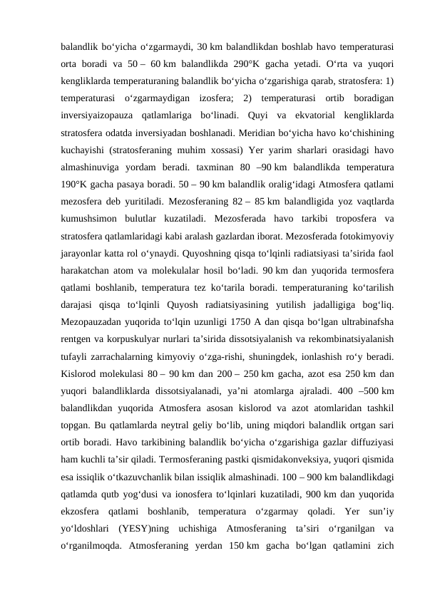 balandlik boʻyicha oʻzgarmaydi, 30 km balandlikdan boshlab havo temperaturasi
orta boradi  va 50 – 60 km  balandlikda 290°K gacha yetadi. Oʻrta  va yuqori
kengliklarda temperaturaning balandlik boʻyicha oʻzgarishiga qarab, stratosfera: 1)
temperaturasi  oʻzgarmaydigan  izosfera;  2)  temperaturasi  ortib  boradigan
inversiyaizopauza  qatlamlariga  boʻlinadi.  Quyi  va  ekvatorial  kengliklarda
stratosfera odatda inversiyadan boshlanadi. Meridian boʻyicha havo koʻchishining
kuchayishi (stratosferaning muhim xossasi)  Yer yarim sharlari orasidagi havo
almashinuviga  yordam  beradi.  taxminan  80  –90 km  balandlikda  temperatura
190°K gacha pasaya boradi. 50 – 90 km balandlik oraligʻidagi Atmosfera qatlami
mezosfera deb yuritiladi. Mezosferaning 82 – 85 km balandligida yoz vaqtlarda
kumushsimon  bulutlar  kuzatiladi.  Mezosferada  havo  tarkibi  troposfera  va
stratosfera qatlamlaridagi kabi aralash gazlardan iborat. Mezosferada fotokimyoviy
jarayonlar katta rol oʻynaydi. Quyoshning qisqa toʻlqinli radiatsiyasi taʼsirida faol
harakatchan atom va molekulalar hosil boʻladi. 90 km dan yuqorida termosfera
qatlami boshlanib, temperatura tez koʻtarila boradi. temperaturaning koʻtarilish
darajasi  qisqa  toʻlqinli  Quyosh  radiatsiyasining  yutilish  jadalligiga  bogʻliq.
Mezopauzadan yuqorida toʻlqin uzunligi 1750 A dan qisqa boʻlgan ultrabinafsha
rentgen va korpuskulyar nurlari taʼsirida dissotsiyalanish va rekombinatsiyalanish
tufayli zarrachalarning kimyoviy oʻzga-rishi, shuningdek, ionlashish roʻy beradi.
Kislorod molekulasi 80 – 90 km dan 200 – 250 km gacha, azot esa 250 km dan
yuqori  balandliklarda  dissotsiyalanadi,  yaʼni  atomlarga  ajraladi.  400  –500 km
balandlikdan  yuqorida Atmosfera  asosan  kislorod va  azot  atomlaridan  tashkil
topgan. Bu qatlamlarda neytral geliy boʻlib, uning miqdori balandlik ortgan sari
ortib boradi. Havo tarkibining balandlik boʻyicha oʻzgarishiga gazlar diffuziyasi
ham kuchli taʼsir qiladi. Termosferaning pastki qismidakonveksiya, yuqori qismida
esa issiqlik oʻtkazuvchanlik bilan issiqlik almashinadi. 100 – 900 km balandlikdagi
qatlamda qutb yogʻdusi va ionosfera toʻlqinlari kuzatiladi, 900 km dan yuqorida
ekzosfera  qatlami  boshlanib,  temperatura  oʻzgarmay  qoladi.  Yer  sunʼiy
yoʻldoshlari  (YESY)ning  uchishiga  Atmosferaning  taʼsiri  oʻrganilgan  va
oʻrganilmoqda.  Atmosferaning  yerdan  150 km  gacha  boʻlgan  qatlamini  zich
