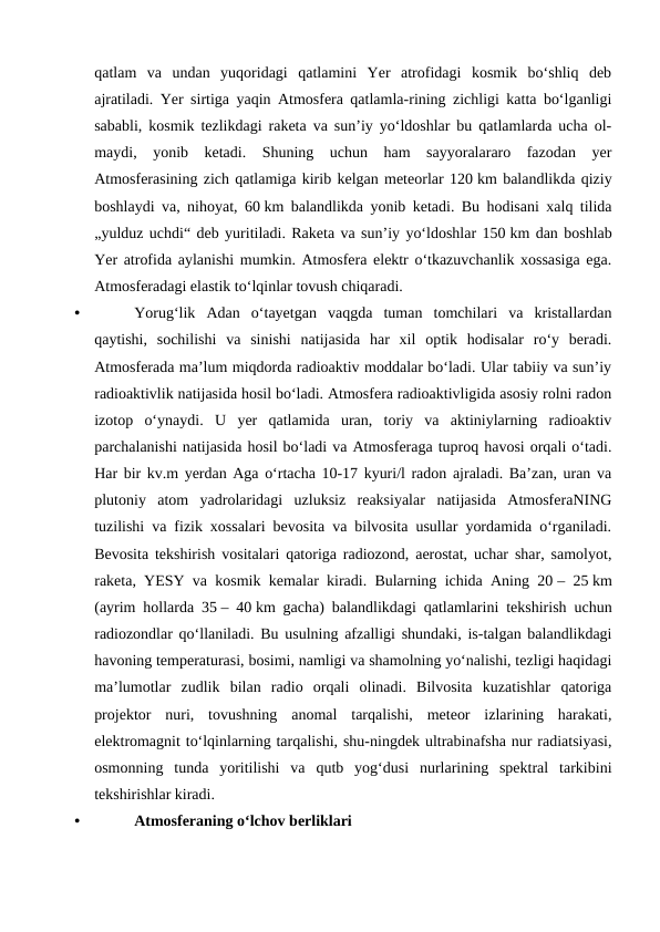 qatlam  va  undan  yuqoridagi  qatlamini  Yer  atrofidagi  kosmik  boʻshliq  deb
ajratiladi. Yer sirtiga yaqin Atmosfera qatlamla-rining zichligi katta boʻlganligi
sababli, kosmik tezlikdagi raketa va sunʼiy yoʻldoshlar bu qatlamlarda ucha ol-
maydi,  yonib  ketadi.  Shuning  uchun  ham  sayyoralararo  fazodan  yer
Atmosferasining zich qatlamiga kirib kelgan meteorlar 120 km balandlikda qiziy
boshlaydi va, nihoyat, 60 km balandlikda yonib ketadi. Bu hodisani xalq tilida
„yulduz uchdi“ deb yuritiladi. Raketa va sunʼiy yoʻldoshlar 150 km dan boshlab
Yer atrofida aylanishi mumkin. Atmosfera elektr oʻtkazuvchanlik xossasiga ega.
Atmosferadagi elastik toʻlqinlar tovush chiqaradi. 
•
Yorugʻlik  Adan  oʻtayetgan  vaqgda  tuman  tomchilari  va  kristallardan
qaytishi,  sochilishi  va  sinishi  natijasida  har  xil  optik  hodisalar  roʻy  beradi.
Atmosferada maʼlum miqdorda radioaktiv moddalar boʻladi. Ular tabiiy va sunʼiy
radioaktivlik natijasida hosil boʻladi. Atmosfera radioaktivligida asosiy rolni radon
izotop  oʻynaydi.  U  yer  qatlamida  uran,  toriy  va  aktiniylarning  radioaktiv
parchalanishi natijasida hosil boʻladi va Atmosferaga tuproq havosi orqali oʻtadi.
Har bir kv.m yerdan Aga oʻrtacha 10-17 kyuri/l radon ajraladi. Baʼzan, uran va
plutoniy  atom  yadrolaridagi  uzluksiz  reaksiyalar  natijasida  AtmosferaNING
tuzilishi va fizik xossalari bevosita va bilvosita usullar yordamida oʻrganiladi.
Bevosita tekshirish vositalari qatoriga radiozond, aerostat, uchar shar, samolyot,
raketa, YESY va kosmik kemalar kiradi. Bularning ichida Aning 20 – 25 km
(ayrim hollarda 35 – 40 km gacha) balandlikdagi qatlamlarini tekshirish uchun
radiozondlar qoʻllaniladi. Bu usulning afzalligi shundaki, is-talgan balandlikdagi
havoning temperaturasi, bosimi, namligi va shamolning yoʻnalishi, tezligi haqidagi
maʼlumotlar  zudlik  bilan  radio  orqali  olinadi.  Bilvosita  kuzatishlar  qatoriga
projektor  nuri,  tovushning  anomal  tarqalishi,  meteor  izlarining  harakati,
elektromagnit toʻlqinlarning tarqalishi, shu-ningdek ultrabinafsha nur radiatsiyasi,
osmonning  tunda  yoritilishi  va  qutb  yogʻdusi  nurlarining  spektral  tarkibini
tekshirishlar kiradi.
•
Atmosferaning oʻlchov berliklari
