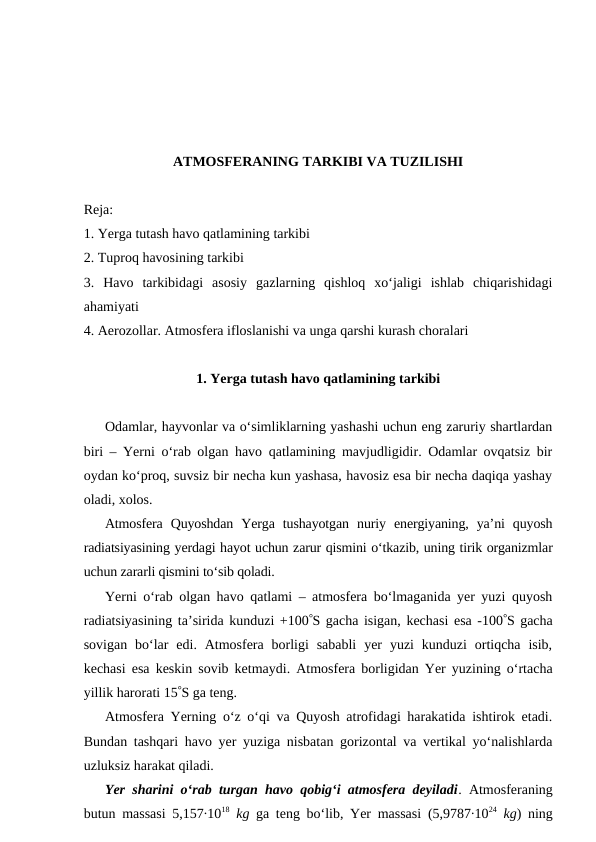 ATMOSFERANING TARKIBI VA TUZILISHI
Reja:
1. Yerga tutash havo qatlamining tarkibi
2. Tuproq havosining tarkibi
3.  Havo  tarkibidagi  asosiy  gazlarning  qishloq  xo‘jaligi  ishlab  chiqarishidagi
ahamiyati
4. Aerozollar. Atmosfera ifloslanishi va unga qarshi kurash choralari
1. Yerga tutash havo qatlamining tarkibi
Odamlar, hayvonlar va o‘simliklarning yashashi uchun eng zaruriy shartlardan
biri – Yerni o‘rab olgan havo qatlamining mavjudligidir. Odamlar ovqatsiz bir
oydan ko‘proq, suvsiz bir necha kun yashasa, havosiz esa bir necha daqiqa yashay
oladi, xolos.
Atmosfera  Quyoshdan  Yerga  tushayotgan  nuriy  energiyaning,  ya’ni  quyosh
radiatsiyasining yerdagi hayot uchun zarur qismini o‘tkazib, uning tirik organizmlar
uchun zararli qismini to‘sib qoladi.
Yerni o‘rab olgan havo qatlami – atmosfera bo‘lmaganida yer yuzi quyosh
radiatsiyasining ta’sirida kunduzi +100S gacha isigan, kechasi esa -100S gacha
sovigan  bo‘lar  edi. Atmosfera  borligi  sababli  yer  yuzi  kunduzi  ortiqcha  isib,
kechasi esa keskin sovib ketmaydi. Atmosfera borligidan Yer yuzining o‘rtacha
yillik harorati 15S ga teng.
Atmosfera Yerning o‘z o‘qi va Quyosh atrofidagi harakatida ishtirok etadi.
Bundan tashqari havo yer yuziga nisbatan gorizontal va vertikal yo‘nalishlarda
uzluksiz harakat qiladi. 
Yer sharini o‘rab turgan havo qobig‘i atmosfera deyiladi. Atmosferaning
butun massasi 5,157∙1018 kg ga teng bo‘lib, Yer massasi (5,9787∙1024 kg) ning

