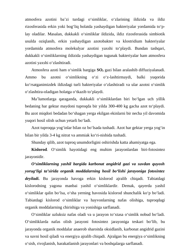 atmosfera  azotini  ba’zi  turdagi  o‘simliklar,  o‘zlarining  ildizida  va  ildiz
rizosferasida erkin yoki bog‘liq holatda yashaydigan bakteriyalar yordamida to‘p-
lay oladilar. Masalan, dukkakli o‘simliklar ildizida, ildiz rizosferasida simbiotik
usulda  oziqlanib,  erkin  yashaydigan  azotobakter  va  klostridium  bakteriyalar
yordamida  atmosfera  molekulyar  azotini  yaxshi  to‘playdi.  Bundan  tashqari,
dukkakli o‘simliklarning ildizida yashaydigan tugunak bakteriyalar ham atmosfera
azotini yaxshi o‘zlashtiradi.
Atmosfera azoti ham o‘simlik bargiga SO2 gazi bilan aralashib diffuziyalanadi.
Ammo  bu  azotni  o‘simlikning  o‘zi  o‘z-lashtirmaydi,  balki  yuqorida
ko‘rsatganimizdek ildizdagi turli bakteriyalar o‘zlashtiradi va ular azotni o‘simlik
o‘zlashtira-oladigan holatga o‘tkazib to‘playdi.
Ma’lumotlarga  qaraganda,  dukkakli  o‘simliklardan  biri  bo‘lgan  uch  yillik
bedaning har gektar maydoni tuproqda bir yilda 300-400 kg gacha azot to‘playdi.
Bu azot miqdori bedadan bo‘shagan yerga ekilgan ekinlarni bir necha yil davomida
yuqori hosil olish uchun yetarli bo‘ladi.
Azot tuproqqa yog‘inlar bilan oz bo‘lsada tushadi. Azot har gektar yerga yog‘in
bilan bir yilda 3-4 kg nitrat va ammiak ko‘ri-nishida tushadi.
Shunday qilib, azot tuproq unumdorligini oshirishda katta ahamiyatga ega.
Kislorod. O‘simlik  hayotidagi  eng  muhim  jarayonlardan  biri-fotosintez
jarayonidir.
O‘simliklarning yashil bargida karbonat angidrid gazi va suvdan quyosh
yorug‘ligi ta’sirida organik moddalarning hosil bo‘lishi jarayoniga fotosintez
deyiladi.  Bu  jarayonda  havoga  erkin  kislorod  ajralib  chiqadi.  Tabiatdagi
kislorodning  yagona  manbai  yashil  o‘simliklardir.  Demak,  qayerda  yashil
o‘simliklar qalin bo‘lsa, o‘sha yerning havosida kislorod shunchalik ko‘p bo‘ladi.
Tabiatdagi  kislorod  o‘simliklar  va  hayvonlarning  nafas  olishiga,  tuproqdagi
organik moddalarning chirishiga va yonishiga sarflanadi.
O‘simliklar uzluksiz nafas oladi va u jarayon to‘xtasa o‘simlik nobud bo‘ladi.
O‘simliklarda  nafas  olish  jarayoni  fotosintez  jarayoniga  teskari  bo‘lib,  bu
jarayonda organik moddalar anaerob sharoitda oksidlanib, karbonat angidrid gazini
va suvni hosil qiladi va energiya ajralib chiqadi. Ajralgan bu energiya o‘simlikning
o‘sish, rivojlanish, harakatlanish jarayonlari va boshqalarga sarflanadi.
