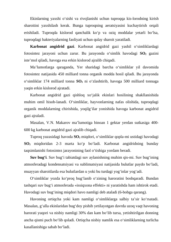 Ekinlarning yaxshi o‘sishi va rivojlanishi uchun tuproqqa kis-lorodning kirish
sharoitini  yaxshilash  kerak.  Bunga  tuproqning  aeratsiyasini  kuchaytirish  orqali
erishiladi.  Tuproqda  kislorod  qanchalik  ko‘p  va  oziq  moddalar  yetarli  bo‘lsa,
tuproqdagi bakteriyalarning faoliyati uchun qulay sharoit yaratiladi.
Karbonat  angidrid  gazi.  Karbonat  angidrid  gazi  yashil  o‘simliklardagi
fotosintez  jarayoni  uchun  zarur.  Bu  jarayonda  o‘simlik  havodagi  SO2 gazini
iste’mol qiladi, havoga esa erkin kislorod ajralib chiqadi.
Ma’lumotlarga  qaraganda,  Yer  sharidagi  barcha  o‘simliklar  yil  davomida
fotosintez natijasida 450 milliard tonna organik modda hosil qiladi. Bu jarayonda
o‘simliklar 174 milliard tonna  SO2 ni o‘zlashtirib, havoga 500 milliard tonnaga
yaqin erkin kislorod ajratadi.
Karbonat  angidrid  gazi  qishloq  xo‘jalik  ekinlari  hosilining  shakllanishida
muhim omil hisob-lanadi. O‘simliklar, hayvonlarning nafas olishida, tuproqdagi
organik moddalarning chirishida, yoqilg‘ilar yonishida havoga karbonat angidrid
gazi ajraladi.
Masalan, V.N. Makarov ma’lumotiga binoan 1 gektar yerdan sutkasiga 400-
600 kg karbonat angidrid gazi ajralib chiqadi.
Tuproq yuzasidagi havoda SO2 miqdori, o‘simliklar qopla-mi ustidagi havodagi
SO2 miqdoridan  2-3  marta  ko‘p  bo‘ladi.  Karbonat  angidridning  bunday
taqsimlanishi fotosintez jarayonining faol o‘tishiga yordam beradi.
Suv bug‘i. Suv bug‘i tabiatdagi suv aylanishning muhim qis-mi. Suv bug‘ining
atmosferadagi kondensatsiyasi va sublimatsiyasi natijasida bulutlar paydo bo‘ladi,
muayyan sharoitlarda esa bulutlardan u yoki bu turdagi yog‘inlar yog‘adi.
O‘simliklar yozda ko‘proq bug‘lanib o‘zining haroratini boshqaradi. Bundan
tashqari suv bug‘i atmosferada «issiqxona effekti» ni yaratishda ham ishtirok etadi.
Havodagi suv bug‘ining miqdori havo namligi deb ataladi (6-bobga qarang).
Havoning ortiqcha yoki kam namligi o‘simliklarga salbiy ta’sir ko‘rsatadi.
Masalan, g‘alla ekinlaridan bug‘doy pishib yetilayotgan davrda uzoq vaqt havoning
harorati yuqori va nisbiy namligi 30% dan kam bo‘lib tursa, yetishtirilgan donning
ancha qismi puch bo‘lib qoladi. Ortiqcha nisbiy namlik esa o‘simliklarning turlicha
kasallanishiga sabab bo‘ladi.
