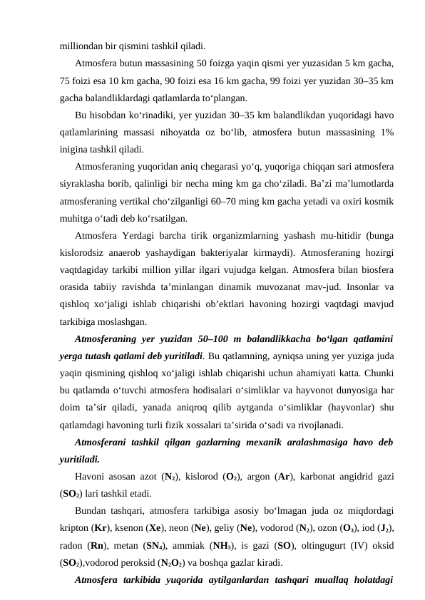 milliondan bir qismini tashkil qiladi.
Atmosfera butun massasining 50 foizga yaqin qismi yer yuzasidan 5 km gacha,
75 foizi esa 10 km gacha, 90 foizi esa 16 km gacha, 99 foizi yer yuzidan 30–35 km
gacha balandliklardagi qatlamlarda to‘plangan.
Bu hisobdan ko‘rinadiki, yer yuzidan 30–35 km balandlikdan yuqoridagi havo
qatlamlarining  massasi  nihoyatda  oz  bo‘lib,  atmosfera  butun  massasining  1%
inigina tashkil qiladi.
Atmosferaning yuqoridan aniq chegarasi yo‘q, yuqoriga chiqqan sari atmosfera
siyraklasha borib, qalinligi bir necha ming km ga cho‘ziladi. Ba’zi ma’lumotlarda
atmosferaning vertikal cho‘zilganligi 60–70 ming km gacha yetadi va oxiri kosmik
muhitga o‘tadi deb ko‘rsatilgan. 
Atmosfera Yerdagi barcha tirik organizmlarning yashash mu-hitidir (bunga
kislorodsiz anaerob yashaydigan bakteriyalar kirmaydi). Atmosferaning hozirgi
vaqtdagiday tarkibi million yillar ilgari vujudga kelgan. Atmosfera bilan biosfera
orasida tabiiy ravishda ta’minlangan dinamik muvozanat mav-jud. Insonlar va
qishloq xo‘jaligi ishlab chiqarishi ob’ektlari havoning hozirgi vaqtdagi mavjud
tarkibiga moslashgan.
Atmosferaning  yer  yuzidan  50–100  m  balandlikkacha  bo‘lgan  qatlamini
yerga tutash qatlami deb yuritiladi. Bu qatlamning, ayniqsa uning yer yuziga juda
yaqin qismining qishloq xo‘jaligi ishlab chiqarishi uchun ahamiyati katta. Chunki
bu qatlamda o‘tuvchi atmosfera hodisalari o‘simliklar va hayvonot dunyosiga har
doim  ta’sir  qiladi,  yanada  aniqroq  qilib  aytganda  o‘simliklar  (hayvonlar)  shu
qatlamdagi havoning turli fizik xossalari ta’sirida o‘sadi va rivojlanadi.
Atmosferani  tashkil  qilgan  gazlarning  mexanik aralashmasiga  havo deb
yuritiladi.
Havoni asosan azot (N2), kislorod (O2), argon (Ar), karbonat angidrid gazi
(SO2) lari tashkil etadi.
Bundan tashqari, atmosfera tarkibiga asosiy bo‘lmagan juda oz miqdordagi
kripton (Kr), ksenon (Xe), neon (Ne), geliy (Ne), vodorod (N2), ozon (O3), iod (J2),
radon (Rn), metan (SN4), ammiak (NH3), is gazi (SO), oltingugurt (IV) oksid
(SO2),vodorod peroksid (N2O2) va boshqa gazlar kiradi.
Atmosfera  tarkibida  yuqorida  aytilganlardan  tashqari  muallaq  holatdagi
