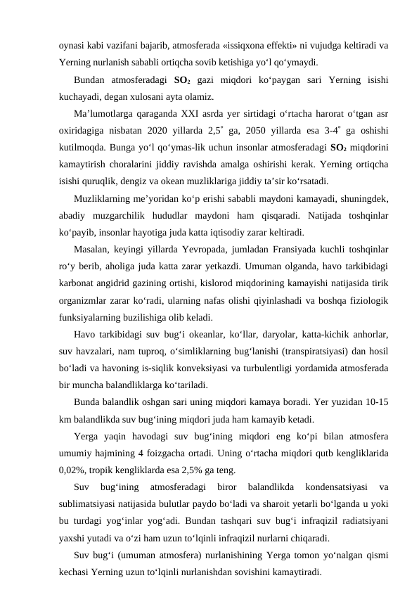 oynasi kabi vazifani bajarib, atmosferada «issiqxona effekti» ni vujudga keltiradi va
Yerning nurlanish sababli ortiqcha sovib ketishiga yo‘l qo‘ymaydi.
Bundan  atmosferadagi  SO2 gazi  miqdori  ko‘paygan  sari  Yerning  isishi
kuchayadi, degan xulosani ayta olamiz.
Ma’lumotlarga qaraganda XXI asrda yer sirtidagi o‘rtacha harorat o‘tgan asr
oxiridagiga  nisbatan  2020  yillarda  2,5 ga,  2050 yillarda  esa  3-4 ga  oshishi
kutilmoqda. Bunga yo‘l qo‘ymas-lik uchun insonlar atmosferadagi SO2 miqdorini
kamaytirish choralarini jiddiy ravishda amalga oshirishi kerak. Yerning ortiqcha
isishi quruqlik, dengiz va okean muzliklariga jiddiy ta’sir ko‘rsatadi.
Muzliklarning me’yoridan ko‘p erishi sababli maydoni kamayadi, shuningdek,
abadiy  muzgarchilik  hududlar  maydoni  ham  qisqaradi.  Natijada  toshqinlar
ko‘payib, insonlar hayotiga juda katta iqtisodiy zarar keltiradi.
Masalan, keyingi yillarda Yevropada, jumladan Fransiyada kuchli toshqinlar
ro‘y berib, aholiga juda katta zarar yetkazdi. Umuman olganda, havo tarkibidagi
karbonat angidrid gazining ortishi, kislorod miqdorining kamayishi natijasida tirik
organizmlar zarar ko‘radi, ularning nafas olishi qiyinlashadi va boshqa fiziologik
funksiyalarning buzilishiga olib keladi.
Havo tarkibidagi suv bug‘i okeanlar, ko‘llar, daryolar, katta-kichik anhorlar,
suv havzalari, nam tuproq, o‘simliklarning bug‘lanishi (transpiratsiyasi) dan hosil
bo‘ladi va havoning is-siqlik konveksiyasi va turbulentligi yordamida atmosferada
bir muncha balandliklarga ko‘tariladi.
Bunda balandlik oshgan sari uning miqdori kamaya boradi. Yer yuzidan 10-15
km balandlikda suv bug‘ining miqdori juda ham kamayib ketadi.
Yerga  yaqin  havodagi  suv  bug‘ining  miqdori  eng  ko‘pi  bilan  atmosfera
umumiy hajmining 4 foizgacha ortadi. Uning o‘rtacha miqdori qutb kengliklarida
0,02%, tropik kengliklarda esa 2,5% ga teng.
Suv  bug‘ining  atmosferadagi  biror  balandlikda  kondensatsiyasi  va
sublimatsiyasi natijasida bulutlar paydo bo‘ladi va sharoit yetarli bo‘lganda u yoki
bu turdagi yog‘inlar yog‘adi. Bundan tashqari suv bug‘i infraqizil radiatsiyani
yaxshi yutadi va o‘zi ham uzun to‘lqinli infraqizil nurlarni chiqaradi.
Suv bug‘i (umuman atmosfera) nurlanishining Yerga tomon yo‘nalgan qismi
kechasi Yerning uzun to‘lqinli nurlanishdan sovishini kamaytiradi. 
