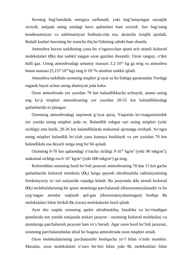 Suvning  bug‘lanishida  energiya  sarflanadi,  yoki  bug‘lanayotgan  suyuqlik
soviydi,  natijada  uning  ustidagi  havo  qatlamlari  ham  soviydi.  Suv  bug‘ining
kondensatsiyasi  va  sublimatsiyasi  hodisala-rida  esa,  aksincha  issiqlik  ajraladi.
Bulutli kunlari havoning bir muncha iliq bo‘lishining sababi ham shunda.
Atmosfera havosi tarkibining yana bir o‘zgaruvchan qismi uch atomli kislorod
molekulalari (O3) dan tashkil topgan ozon gazidan iboratdir. Ozon rangsiz, o‘tkir
hidli gaz. Uning atmosferadagi umumiy massasi 3,2·1012 kg ga teng va atmosfera
butun massasi (5,157∙1018 kg) ning 6·10-7% ulushini tashkil qiladi.
Atmosfera tarkibida ozonning miqdori g‘oyat oz bo‘lishiga qaramasdan Yerdagi
organik hayot uchun uning ahamiyati juda katta.
Ozon atmosferada yer yuzidan 70 km balandlikkacha uchraydi, ammo uning
eng  ko‘p  miqdori  atmosferaning  yer  yuzidan  20-55  km  balandliklardagi
qatlamlarida to‘plangan.
Ozonning atmosferadagi taqsimoti g‘oyat qiziq. Yuqorida ko‘rsatganimizdek
yer yuzida uning miqdori juda oz. Balandlik oshgan sari uning miqdori (yoki
zichligi) orta borib, 20-26 km balandliklarda maksimal qiymatga erishadi. So‘ngra
uning miqdori balandlik bo‘ylab yana kamaya boshlaydi va yer yuzidan 70 km
balandlikda esa deyarli nolga teng bo‘lib qoladi.
Ozonning 0-70 km qatlamdagi o‘rtacha zichligi 9·10-8 kg/m3  (yoki 90 mkg/m3),
maksimal zichligi esa 6·10-7 kg/m3 (yoki 600 mkg/m3) ga teng.
Kisloroddan ozonning hosil bo‘lish jarayoni atmosferaning 70 dan 15 km gacha
qatlamlarida kislorod molekula (O2) lariga quyosh ultrabinafsha radiatsiyasining
fotokimyoviy ta’-siri natijasida vujudga keladi. Bu jarayonda ikki atomli kislorod
(O2) molekulalarining bir qismi atomlarga parchalanadi (dissotsiatsiyalanadi) va bu
uyg‘ongan  atomlar  saqlanib  qol-gan  (dissotsiatsiyalanmagan)  boshqa  O2
molekulalari bilan birikib O3 (ozon) molekulasini hosil qiladi.
Ayni  shu  vaqtda  ozonning  spektr  ultrabinafsha,  binafsha  va  ko‘rinadigan
qismlarida nur yutishi natijasida teskari jarayon - ozonning kislorod molekulasi va
atomlariga parchalanish jarayoni ham ro‘y beradi. Agar ozon hosil bo‘lish jarayoni,
ozonning parchalanishidan afzal bo‘lsagina atmosferada ozon miqdori ortadi.
Ozon molekulalarining parchalanishi  boshqacha yo‘l bilan o‘tishi mumkin.
Masalan,  ozon  molekulalari  o‘zaro  bir-biri  bilan  yoki  O2 molekulalari  bilan
