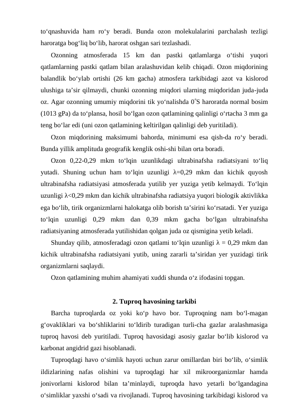 to‘qnashuvida  ham  ro‘y  beradi.  Bunda  ozon  molekulalarini  parchalash  tezligi
haroratga bog‘liq bo‘lib, harorat oshgan sari tezlashadi.
Ozonning  atmosferada  15  km  dan  pastki  qatlamlarga  o‘tishi  yuqori
qatlamlarning pastki qatlam bilan aralashuvidan kelib chiqadi. Ozon miqdorining
balandlik bo‘ylab ortishi (26 km gacha) atmosfera tarkibidagi azot va kislorod
ulushiga ta’sir qilmaydi, chunki ozonning miqdori ularning miqdoridan juda-juda
oz. Agar ozonning umumiy miqdorini tik yo‘nalishda 0S haroratda normal bosim
(1013 gPa) da to‘plansa, hosil bo‘lgan ozon qatlamining qalinligi o‘rtacha 3 mm ga
teng bo‘lar edi (uni ozon qatlamining keltirilgan qalinligi deb yuritiladi).
Ozon miqdorining maksimumi bahorda, minimumi esa qish-da ro‘y beradi.
Bunda yillik amplituda geografik kenglik oshi-shi bilan orta boradi.
Ozon  0,22-0,29  mkm  to‘lqin  uzunlikdagi  ultrabinafsha  radiatsiyani  to‘liq
yutadi. Shuning  uchun ham  to‘lqin  uzunligi  λ=0,29 mkm  dan kichik  quyosh
ultrabinafsha radiatsiyasi atmosferada yutilib yer yuziga yetib kelmaydi. To‘lqin
uzunligi λ<0,29 mkm dan kichik ultrabinafsha radiatsiya yuqori biologik aktivlikka
ega bo‘lib, tirik organizmlarni halokatga olib borish ta’sirini ko‘rsatadi. Yer yuziga
to‘lqin  uzunligi  0,29  mkm  dan  0,39  mkm  gacha  bo‘lgan  ultrabinafsha
radiatsiyaning atmosferada yutilishidan qolgan juda oz qismigina yetib keladi.
Shunday qilib, atmosferadagi ozon qatlami to‘lqin uzunligi λ = 0,29 mkm dan
kichik ultrabinafsha radiatsiyani yutib, uning zararli ta’siridan yer yuzidagi tirik
organizmlarni saqlaydi.
Ozon qatlamining muhim ahamiyati xuddi shunda o‘z ifodasini topgan.
2. Tuproq havosining tarkibi
Barcha  tuproqlarda  oz  yoki  ko‘p  havo  bor.  Tuproqning  nam  bo‘l-magan
g‘ovakliklari va bo‘shliklarini to‘ldirib turadigan turli-cha gazlar aralashmasiga
tuproq havosi deb yuritiladi. Tuproq havosidagi asosiy gazlar bo‘lib kislorod va
karbonat angidrid gazi hisoblanadi.
Tuproqdagi havo o‘simlik hayoti uchun zarur omillardan biri bo‘lib, o‘simlik
ildizlarining  nafas  olishini  va  tuproqdagi  har  xil  mikroorganizmlar  hamda
jonivorlarni  kislorod  bilan  ta’minlaydi,  tuproqda  havo  yetarli  bo‘lgandagina
o‘simliklar yaxshi o‘sadi va rivojlanadi. Tuproq havosining tarkibidagi kislorod va
