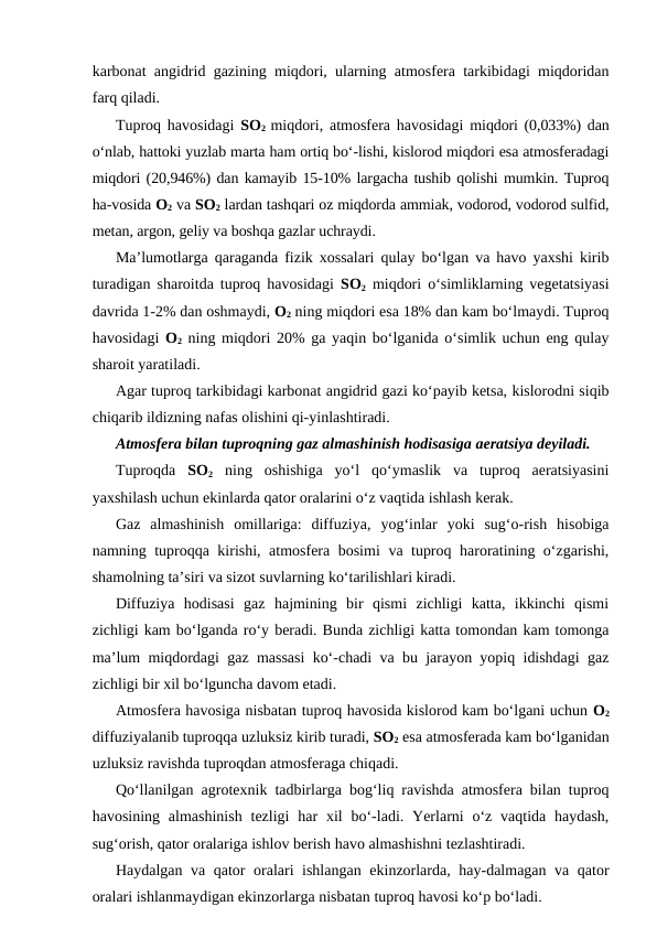 karbonat angidrid gazining miqdori, ularning atmosfera tarkibidagi miqdoridan
farq qiladi.
Tuproq havosidagi  SO2 miqdori, atmosfera havosidagi  miqdori (0,033%) dan
o‘nlab, hattoki yuzlab marta ham ortiq bo‘-lishi, kislorod miqdori esa atmosferadagi
miqdori (20,946%) dan kamayib 15-10% largacha tushib qolishi mumkin. Tuproq
ha-vosida O2 va SO2 lardan tashqari oz miqdorda ammiak, vodorod, vodorod sulfid,
metan, argon, geliy va boshqa gazlar uchraydi.
Ma’lumotlarga qaraganda fizik xossalari qulay bo‘lgan va havo yaxshi kirib
turadigan sharoitda tuproq havosidagi  SO2 miqdori o‘simliklarning vegetatsiyasi
davrida 1-2% dan oshmaydi, O2 ning miqdori esa 18% dan kam bo‘lmaydi. Tuproq
havosidagi  O2 ning miqdori 20% ga yaqin bo‘lganida o‘simlik uchun eng qulay
sharoit yaratiladi.
Agar tuproq tarkibidagi karbonat angidrid gazi ko‘payib ketsa, kislorodni siqib
chiqarib ildizning nafas olishini qi-yinlashtiradi.
Atmosfera bilan tuproqning gaz almashinish hodisasiga aeratsiya deyiladi.
Tuproqda  SO2 ning  oshishiga  yo‘l  qo‘ymaslik  va  tuproq  aeratsiyasini
yaxshilash uchun ekinlarda qator oralarini o‘z vaqtida ishlash kerak.
Gaz  almashinish  omillariga:  diffuziya,  yog‘inlar  yoki  sug‘o-rish  hisobiga
namning tuproqqa kirishi, atmosfera bosimi  va tuproq haroratining o‘zgarishi,
shamolning ta’siri va sizot suvlarning ko‘tarilishlari kiradi.
Diffuziya  hodisasi  gaz  hajmining  bir  qismi  zichligi  katta,  ikkinchi  qismi
zichligi kam bo‘lganda ro‘y beradi. Bunda zichligi katta tomondan kam tomonga
ma’lum miqdordagi gaz massasi ko‘-chadi va bu jarayon yopiq idishdagi gaz
zichligi bir xil bo‘lguncha davom etadi.
Atmosfera havosiga nisbatan tuproq havosida kislorod kam bo‘lgani uchun O2
diffuziyalanib tuproqqa uzluksiz kirib turadi, SO2 esa atmosferada kam bo‘lganidan
uzluksiz ravishda tuproqdan atmosferaga chiqadi. 
Qo‘llanilgan agrotexnik tadbirlarga bog‘liq ravishda atmosfera bilan tuproq
havosining  almashinish  tezligi  har  xil  bo‘-ladi.  Yerlarni  o‘z  vaqtida  haydash,
sug‘orish, qator oralariga ishlov berish havo almashishni tezlashtiradi.
Haydalgan va qator oralari ishlangan ekinzorlarda, hay-dalmagan va qator
oralari ishlanmaydigan ekinzorlarga nisbatan tuproq havosi ko‘p bo‘ladi.

