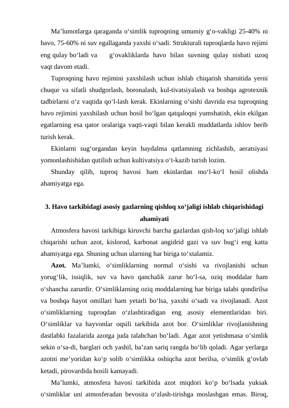 Ma’lumotlarga qaraganda o‘simlik tuproqning umumiy g‘o-vakligi 25-40% ni
havo, 75-60% ni suv egallaganda yaxshi o‘sadi. Strukturali tuproqlarda havo rejimi
eng qulay bo‘ladi va      g‘ovakliklarda  havo  bilan  suvning  qulay  nisbati  uzoq
vaqt davom etadi. 
Tuproqning havo rejimini yaxshilash uchun ishlab chiqarish sharoitida yerni
chuqur va sifatli shudgorlash, boronalash, kul-tivatsiyalash va boshqa agrotexnik
tadbirlarni o‘z vaqtida qo‘l-lash kerak. Ekinlarning o‘sishi davrida esa tuproqning
havo rejimini yaxshilash uchun hosil bo‘lgan qatqaloqni yumshatish, ekin ekilgan
egatlarning esa qator oralariga vaqti-vaqti bilan kerakli muddatlarda ishlov berib
turish kerak.
Ekinlarni  sug‘organdan  keyin  haydalma  qatlamning  zichlashib,  aeratsiyasi
yomonlashishidan qutilish uchun kultivatsiya o‘t-kazib turish lozim.
Shunday  qilib,  tuproq  havosi  ham  ekinlardan  mo‘l-ko‘l  hosil  olishda
ahamiyatga ega.
3. Havo tarkibidagi asosiy gazlarning qishloq xo‘jaligi ishlab chiqarishidagi
ahamiyati
Atmosfera havosi tarkibiga kiruvchi barcha gazlardan qish-loq xo‘jaligi ishlab
chiqarishi uchun azot, kislorod, karbonat angidrid gazi va suv bug‘i eng katta
ahamiyatga ega. Shuning uchun ularning har biriga to‘xtalamiz.
Azot. Ma’lumki,  o‘simliklarning  normal  o‘sishi  va  rivojlanishi  uchun
yorug‘lik,  issiqlik,  suv  va  havo  qanchalik  zarur  bo‘l-sa,  oziq  moddalar  ham
o‘shancha zarurdir. O‘simliklarning oziq moddalarning har biriga talabi qondirilsa
va boshqa hayot omillari ham yetarli bo‘lsa, yaxshi o‘sadi va rivojlanadi. Azot
o‘simliklarning  tuproqdan  o‘zlashtiradigan  eng  asosiy  elementlaridan  biri.
O‘simliklar va hayvonlar oqsili tarkibida azot bor. O‘simliklar rivojlanishning
dastlabki fazalarida azotga juda talabchan bo‘ladi. Agar azot yetishmasa o‘simlik
sekin o‘sa-di, barglari och yashil, ba’zan sariq rangda bo‘lib qoladi. Agar yerlarga
azotni me’yoridan ko‘p solib o‘simlikka oshiqcha azot berilsa, o‘simlik g‘ovlab
ketadi, pirovardida hosili kamayadi.
Ma’lumki,  atmosfera  havosi  tarkibida  azot  miqdori  ko‘p  bo‘lsada  yuksak
o‘simliklar uni atmosferadan bevosita o‘zlash-tirishga moslashgan emas. Biroq,
