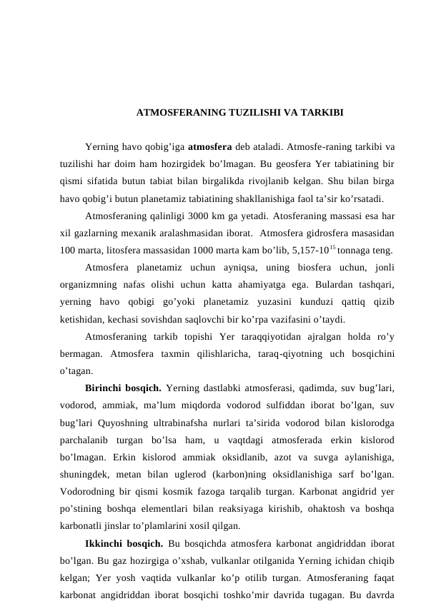 ATMOSFERANING TUZILISHI VA TARKIBI
Yerning havo qobig’iga atmosfera deb ataladi. Atmosfe-raning tarkibi va
tuzilishi har doim ham hozirgidek bo’lmagan. Bu geosfera Yer tabiatining bir
qismi sifatida butun tabiat bilan birgalikda rivojlanib kelgan. Shu bilan birga
havo qobig’i butun planetamiz tabiatining shakllanishiga faol ta’sir ko’rsatadi.
Atmosferaning qalinligi 3000 km ga yetadi. Atosferaning massasi esa har
xil gazlarning mexanik aralashmasidan iborat.  Atmosfera gidrosfera masasidan
100 marta, litosfera massasidan 1000 marta kam bo’lib, 5,157-1015 tonnaga teng.
Atmosfera  planetamiz  uchun  ayniqsa,  uning  biosfera  uchun,  jonli
organizmning  nafas  olishi  uchun  katta  ahamiyatga  ega.  Bulardan  tashqari,
yerning  havo  qobigi  go’yoki  planetamiz  yuzasini  kunduzi  qattiq  qizib
ketishidan, kechasi sovishdan saqlovchi bir ko’rpa vazifasini o’taydi.
Atmosferaning  tarkib  topishi  Yer  taraqqiyotidan  ajralgan  holda  ro’y
bermagan.  Atmosfera  taxmin  qilishlaricha,  taraq-qiyotning  uch  bosqichini
o’tagan.
Birinchi bosqich. Yerning dastlabki atmosferasi, qadimda, suv bug’lari,
vodorod,  ammiak,  ma’lum  miqdorda  vodorod  sulfiddan  iborat  bo’lgan,  suv
bug’lari  Quyoshning  ultrabinafsha nurlari  ta’sirida vodorod bilan kislorodga
parchalanib  turgan  bo’lsa  ham,  u  vaqtdagi  atmosferada  erkin  kislorod
bo’lmagan.  Erkin  kislorod  ammiak  oksidlanib,  azot  va  suvga  aylanishiga,
shuningdek,  metan  bilan  uglerod  (karbon)ning  oksidlanishiga  sarf  bo’lgan.
Vodorodning bir qismi kosmik fazoga tarqalib turgan. Karbonat angidrid yer
po’stining boshqa elementlari bilan reaksiyaga kirishib, ohaktosh va boshqa
karbonatli jinslar to’plamlarini xosil qilgan.
Ikkinchi bosqich.  Bu bosqichda atmosfera karbonat angidriddan iborat
bo’lgan. Bu gaz hozirgiga o’xshab, vulkanlar otilganida Yerning ichidan chiqib
kelgan; Yer  yosh vaqtida vulkanlar  ko’p otilib turgan. Atmosferaning faqat
karbonat angidriddan iborat bosqichi toshko’mir davrida tugagan. Bu davrda
