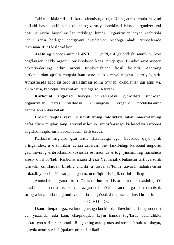 Tabiatda kislorod juda katta ahamiyatga ega. Uning atmosferada mavjud
bo’lishi hayot omili nafas olishning zaruriy shartidir. Kislorod organizmlarni
hosil  qiluvchi  biopolimerlar  tarkibiga  kiradi.  Organizmlar  hayot  kechirishi
uchun  zarur  bo’l-gan  energiyani  oksidlanish  hisobiga  oladi.  Atmosferada
taxminan 1015 t kislorod bor. 
Azotning manbai ammiak 4NH + 3O2=2N2+6H2O bo’lishi mumkin. Azot
bog’langan holda organik birikmalarda keng tar-qalgan. Bunday azot asosan
bakteriyalarning  erkin  azotni  to’pla-nishidan  hosil  bo’ladi.  Azotning
birikmalardan ajralib chiqishi ham, asosan, bakteriyalar ta’sirida ro’y beradi.
Atmosferada azot kislorod aralashmasi rolini o’ynab, oksidlanish sur’atini va,
bino-barin, biologik jarayonlarni tartibga solib turadi.
Karbonat  angidrid 
havoga  vulkanlardan,  gidrosfera  suvi-dan,
organizmlar  nafas  olishidan,  shuningdek,  organik  moddalar-ning
parchalanishidan keladi.
Hozirgi  vaqtda  yasxil  o’simliklarning  fotosintezi  bilan  joni-vorlarning
nafas olishi miqdori teng jarayonlar bo’lib, atmosfe-radagi kislorod va karbonat
angidrid miqdorini muvozanatlash-tirib turadi.
Karbonat  angidrid  gazi  katta  ahamiyatga  ega.  Yuqorida  qayd  qilib
o’tilganidek, u o’simliklar uchun zarurdir. Suv tarkibidagi karbonat angidrid
gazi suvning erituvchanlik xossasini oshiradi va u tog’ jinslarining nurashida
asosiy omil bo’ladi. Karbonat angidrid gazi Yer issiqlik balansini tartibga solib
turuvchi  omillardan  biridir,  chunki  u  qisqa  to’lqinli  quyosh  radiatsiyasini
o’tkazib yuborib, Yer tarqatadigan uzun to’lqinli issiqlik nurini tutib qoladi.
Atmosferada  yana  ozon O3 ham  bor,  u  kislorod  moleku-lasining  O2
ultrabinafsha  nurlar  va  elektr  razryadlari  ta’sirida  atomlarga  parchalanishi,
so’ngra bu atomlarning molekulalar bilan qo’sxilishi natijasida hosil bo’ladi: 
O2 + O = O3.
Ozon - beqaror gaz va buning ustiga kuchli oksidlovchidir. Uning miqdori
yer  yuzasida  juda  kam;  chaqmoqdan  keyin  hamda  tog’larda  balandlikka
ko’tarilgan sari bir oz ortadi. Bu gazning asosiy massasi stratosferada to’plagan,
u joyda ozon pardasi (qatlami)ni hosil qiladi.
