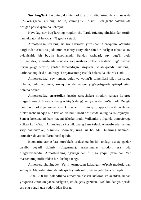 Suv bug’lari havoning doimiy tarkibiy qismidir. Atmosfera massasida
0,2– 4% gacha  suv bug’i bo’lib, shuning 9/10 qismi 5 km gacha balandlikda
bo’lgan pastki qismida uchraydi.
Havodagi suv bug’larining miqdori cho’llarda foizning ulushlaridan tortib,
nam ekvatorial havoda 4 % gacha yetadi.
Atmosferaga suv bug’lari suv havzalari yuzasidan, tuproq-dan, o’simlik
barglaridan o’tadi va juda muhim tabiiy jarayonlar-dan biri bo’lgan tabiatda suv
aylanishida  bir  bug’in  hisoblanadi.  Bundan  tashqari,  suv  bug’i,  aytib
o’tilganidek, atmosferada issiq-lik saqlanishiga imkon yaratadi: bug’ quyosh
nurini yerga  o’tazib, yerdan tarqaladigan issiqlikni ushlab qoladi. Suv bug’i
karbonat angidrid bilan birga Yer yuzasining issqlik balansida ishtirok etadi.
Atmosferadagi suv tuman, bulut va yomg’ir tomchilari sifati-da suyuq
holatda,  bulutdagi  muz,  sovuq  havoda  va  qor  yog’ayot-ganda  qattiq-kristall
holatda bo’ladi.
Atmosferadagi  aerozollar (qattiq zarrachalar)  miqdori  yanada  ko’proq
o’zgarib turadi. Havoga chang ochiq (yalang) yer yuzasidan ko’tariladi. Dengiz
ham havo tarkibiga ancha ta’sir ko’rsatadi: to’lqin qirg’oqqa chiqarib tashlagan
tuzlar ancha uzoqqa olib ketiladi va bulut hosil bo’lishida kattagina rol o’ynaydi.
Sanoat korxonalari ham havoni ifloslantiradi. Vulkanlar otilganda atmosferaga
vulkan kuli o’tadi. Atmosferaga kosmik chang ham keladi. Atmosferada hamma
vaqt  bakteriyalar,  o’sim-lik  sporalari,  urug’lari  bo’ladi.  Bularning  hammasi
atmosferada aerozollarni hosil qiladi.
Binobarin, atmosfera murakkab aralashma bo’lib, undagi asosiy gazlar
tarkibi  deyarli  doimiy  (o’zgarmas),  aralashmalar  miqdori  esa  juda
o’zgaruvchandir.  Atmosferaning  og’irligi  5-1015 t  ga  yaqin  (taxminan  Yer
massasining milliarddan bir ulushiga teng).
Atmosfera shuningdek, Yerni kosmosdan keladigan ko’plab metiorlardan
saqlaydi. Metiorlar atmosferada qizib yonib ketib, yerga yetib kela olmaydi.
1000-1200 km balandlikda atmosfera asosan kislorod va azotdan, undan
yo’qorida 2500 km gacha bo’lgan qismida geliy gazidan, 2500 km dan yo’qorida
esa eng yengil gaz vodoroddan iborat. 
