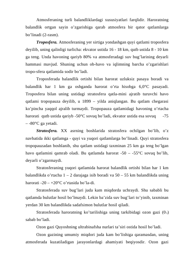 Atmosferaning turli balandliklardagi xususiyatlari farqlidir. Haroratning
balandlik  ortgan  sayin  o’zgarishiga  qarab  atmosfera  bir  qator  qatlamlarga
bo’linadi (2-rasm).
Troposfera. Atmosferaning yer sirtiga yondashgan quyi qatlami troposfera
deyilib, uning qalinligi turlicha: ekvator ustida 16 - 18 km, qutb ustida 8 - 10 km
ga teng. Unda havoning qariyb 80% va atmosferadagi suv bug’larining deyarli
hammasi mavjud. Shuning uchun ob-havo va iqlimning barcha o’zgarishlari
tropo-sfera qatlamida sodir bo’ladi.
Troposferada balandlik ortishi bilan harorat uzluksiz pasaya boradi va
balandlik  har  1  km  ga  oshganda  harorat  o’rta  hisobga 6,0°C  pasayadi.
Troposfera  bilan  uning  ustidagi  stratosfera  qatla-mini  ajratib  turuvchi  havo
qatlami tropopauza deyilib, u 1899 – yilda aniqlangan. Bu qatlam chegarasi
ko’pincha yaqqol ajralib turmaydi. Tropopauza qatlamidagi havoning o’rtacha
harorati  qutb ustida qariyb -50°C sovuq bo’ladi, ekvator ustida esa sovuq      -75
– -80°C ga yetadi.
Stratosfera.  XX  asrning  boshlarida  stratosfera  ochilgan  bo’lib,  o’z
navbatida ikki qatlamga - quyi va yuqori qatlamlarga bo’linadi. Quyi stratosfera
tropopauzadan boshlanib, shu qatlam ustidagi taxminan 25 km ga teng bo’lgan
havo qatlamini qamrab oladi. Bu qatlamda harorat -50 – -55°C sovuq bo’lib,
deyarli o’zgarmaydi.
Stratosferaning yuqori qatlamida harorat balandlik ortishi bilan har 1 km
balandlikda o’rtacha 1 – 2 darajaga isib boradi va 50 – 55 km balandlikda uning
harorati -20 – +20°C o’rtasida bo’la-di.
Stratosferada suv bug’lari juda kam miqdorda uchraydi. Shu sababli bu
qatlamda bulutlar hosil bo’lmaydi. Lekin ba’zida suv bug’lari to’yinib, taxminan
yerdan 30 km balandlikda sadafsimon bulutlar hosil qiladi.
Stratosferada haroratning ko’tarilishiga uning tarkibidagi ozon gazi (0 3)
sabab bo’ladi.
Ozon gazi Quyoshning ultrabinafsha nurlari ta’siri ostida hosil bo’ladi.
Ozon gazining umumiy miqdori juda kam bo’lishiga qaramasdan, uning
atmosferada  kuzatiladigan  jarayonlardagi  ahamiyati  beqiyosdir.  Ozon  gazi
