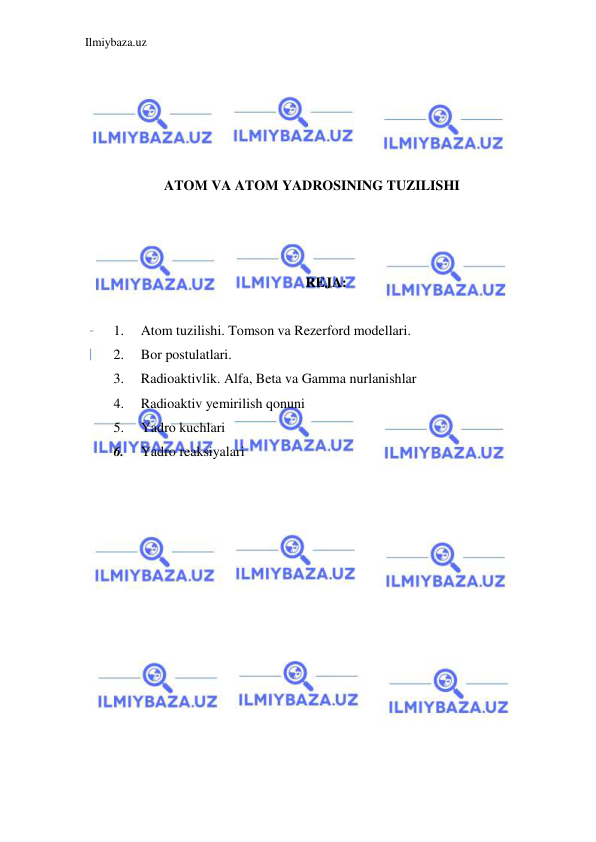 Ilmiybaza.uz 
 
 
 
 
 
 
ATOM VA ATOM YADROSINING TUZILISHI 
 
 
 
REJA: 
 
1. 
Atom tuzilishi. Tomson va Rezerford modellari. 
2. 
Bor postulatlari. 
3. 
Radioaktivlik. Alfa, Beta va Gamma nurlanishlar 
4. 
Radioaktiv yemirilish qonuni 
5. 
Yadro kuchlari 
6. 
Yadro reaksiyalari 
 
 
 
 
 
 
 
 
 
 
 
 
 
