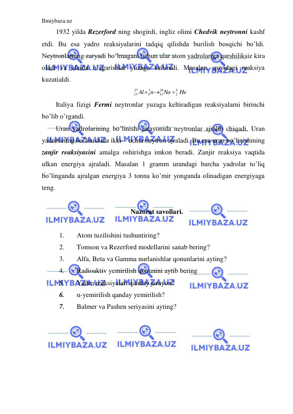 Ilmiybaza.uz 
 
1932 yilda Rezerford ning shogirdi, ingliz olimi Chedvik neytronni kashf 
etdi. Bu esa yadro reaksiyalarini tadqiq qilishda burilish bosqichi bo’ldi. 
Neytronlarning zaryadi bo’lmagani uchun ular atom yadrolariga qarshiliksiz kira 
oladi va ularda o’zgarishlar yuzaga keltiradi. Masalan, quyidagi reaksiya 
kuzatialdi.  
He
Na
n
Al
4
2
24
11
1
0
27
13



 
Italiya fizigi Fermi neytronlar yuzaga keltiradigan reaksiyalarni birinchi 
bo’lib o’rgandi.  
Uran yadrolarining bo’linishi jarayonida neytronlar ajralib chiqadi. Uran 
yadrosining bo’linishida ikki – uchta neytron ajraladi. Bu esa uran bo’linishining 
zanjir reaksiyasini amalga oshirishga imkon beradi. Zanjir reaksiya vaqtida 
ulkan energiya ajraladi. Masalan 1 gramm urandagi barcha yadrolar to’liq 
bo’linganda ajralgan energiya 3 tonna ko’mir yonganda olinadigan energiyaga 
teng.  
 
Nazorat savollari. 
 
1. 
Atom tuzilishini tushuntiring? 
2. 
Tomson va Rezerford modellarini sanab bering? 
3. 
Alfa, Beta va Gamma nurlanishlar qonunlarini ayting? 
4. 
Radioaktiv yemirilish qonunini aytib bering 
5. 
Yadro reaksiyalari qanday jarayon? 
6. 
α-yemirilish qanday yemirilish? 
7. 
Balmer va Pashen seriyasini ayting? 
 
 
