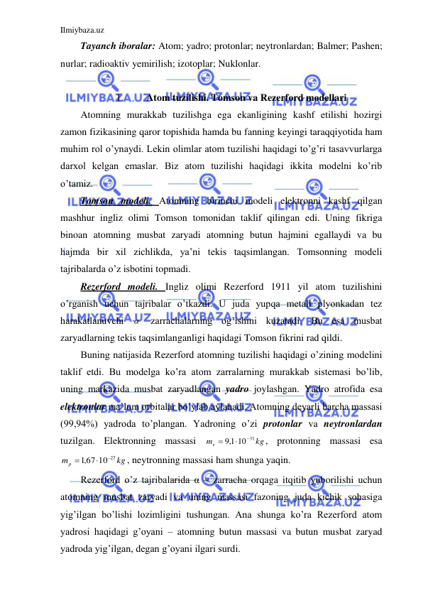 Ilmiybaza.uz 
 
Tayanch iboralar: Atom; yadro; protonlar; neytronlardan; Balmer; Pashen; 
nurlar; radioaktiv yemirilish; izotoplar; Nuklonlar. 
 
1. 
Atom tuzilishi. Tomson va Rezerford modellari 
Atomning murakkab tuzilishga ega ekanligining kashf etilishi hozirgi 
zamon fizikasining qaror topishida hamda bu fanning keyingi taraqqiyotida ham 
muhim rol o’ynaydi. Lekin olimlar atom tuzilishi haqidagi to’g’ri tasavvurlarga 
darxol kelgan emaslar. Biz atom tuzilishi haqidagi ikkita modelni ko’rib 
o’tamiz.  
Tomson modeli. Atomning birinchi modeli elektronni kashf qilgan 
mashhur ingliz olimi Tomson tomonidan taklif qilingan edi. Uning fikriga 
binoan atomning musbat zaryadi atomning butun hajmini egallaydi va bu 
hajmda bir xil zichlikda, ya’ni tekis taqsimlangan. Tomsonning modeli 
tajribalarda o’z isbotini topmadi.  
Rezerford modeli. Ingliz olimi Rezerford 1911 yil atom tuzilishini 
o’rganish uchun tajribalar o’tkazdi. U juda yupqa metall plyonkadan tez 
harakatlanuvchi 
  zarrachalarning og’ishini kuzatadi. Bu esa musbat 
zaryadlarning tekis taqsimlanganligi haqidagi Tomson fikrini rad qildi.  
Buning natijasida Rezerford atomning tuzilishi haqidagi o’zining modelini 
taklif etdi. Bu modelga ko’ra atom zarralarning murakkab sistemasi bo’lib, 
uning markazida musbat zaryadlangan yadro joylashgan. Yadro atrofida esa 
elektronlar ma’lum orbitalar bo’ylab aylanadi. Atomning deyarli barcha massasi 
(99,94%) yadroda to’plangan. Yadroning o’zi protonlar va neytronlardan 
tuzilgan. Elektronning massasi 
kg
me
10 31
1,9



, protonning massasi esa 
kg
mp
,167 10 27



, neytronning massasi ham shunga yaqin.  
Rezerford o’z tajribalarida α – zarracha orqaga itqitib yuborilishi uchun 
atomning musbat zaryadi va uning massasi fazoning juda kichik sohasiga 
yig’ilgan bo’lishi lozimligini tushungan. Ana shunga ko’ra Rezerford atom 
yadrosi haqidagi g’oyani – atomning butun massasi va butun musbat zaryad 
yadroda yig’ilgan, degan g’oyani ilgari surdi.  
