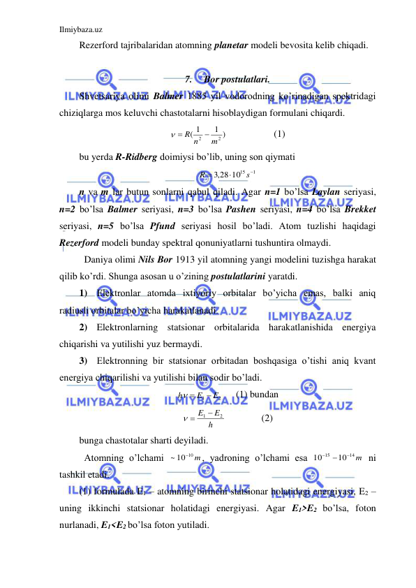 Ilmiybaza.uz 
 
Rezerford tajribalaridan atomning planetar modeli bevosita kelib chiqadi.  
 
7. 
Bor postulatlari. 
Shvetsariya olimi Balmer 1885 yil vodorodning ko’rinadigan spektridagi 
chiziqlarga mos keluvchi chastotalarni hisoblaydigan formulani chiqardi.  
1 )
1
(
2
2
m
R n

 
 
 
(1) 
bu yerda R-Ridberg doimiysi bo’lib, uning son qiymati  
1
,3 28 1015



s
R
 
n va m lar butun sonlarni qabul qiladi. Agar n=1 bo’lsa Laylan seriyasi, 
n=2 bo’lsa Balmer seriyasi, n=3 bo’lsa Pashen seriyasi, n=4 bo’lsa Brekket 
seriyasi, n=5 bo’lsa Pfund seriyasi hosil bo’ladi. Atom tuzlishi haqidagi 
Rezerford modeli bunday spektral qonuniyatlarni tushuntira olmaydi.  
 Daniya olimi Nils Bor 1913 yil atomning yangi modelini tuzishga harakat 
qilib ko’rdi. Shunga asosan u o’zining postulatlarini yaratdi.  
1) Elektronlar atomda ixtiyoriy orbitalar bo’yicha emas, balki aniq 
radiusli orbitalar bo’yicha harakatlanadi.  
2) Elektronlarning statsionar orbitalarida harakatlanishida energiya 
chiqarishi va yutilishi yuz bermaydi.  
3) Elektronning bir statsionar orbitadan boshqasiga o’tishi aniq kvant 
energiya chiqarilishi va yutilishi bilan sodir bo’ladi.  
2
1
E
E
h

 
   (1) bundan 
h
E
E
2
1 
 
 
 
(2) 
bunga chastotalar sharti deyiladi.  
 Atomning o’lchami 
~ 10 10 m

, yadroning o’lchami esa 
14 m
15
10
10



 ni 
tashkil etadi.  
(1) formulada E1 – atomning birinchi statsionar holatidagi energiyasi, E2 – 
uning ikkinchi statsionar holatidagi energiyasi. Agar E1>E2 bo’lsa, foton 
nurlanadi, E1<E2 bo’lsa foton yutiladi.  
 
