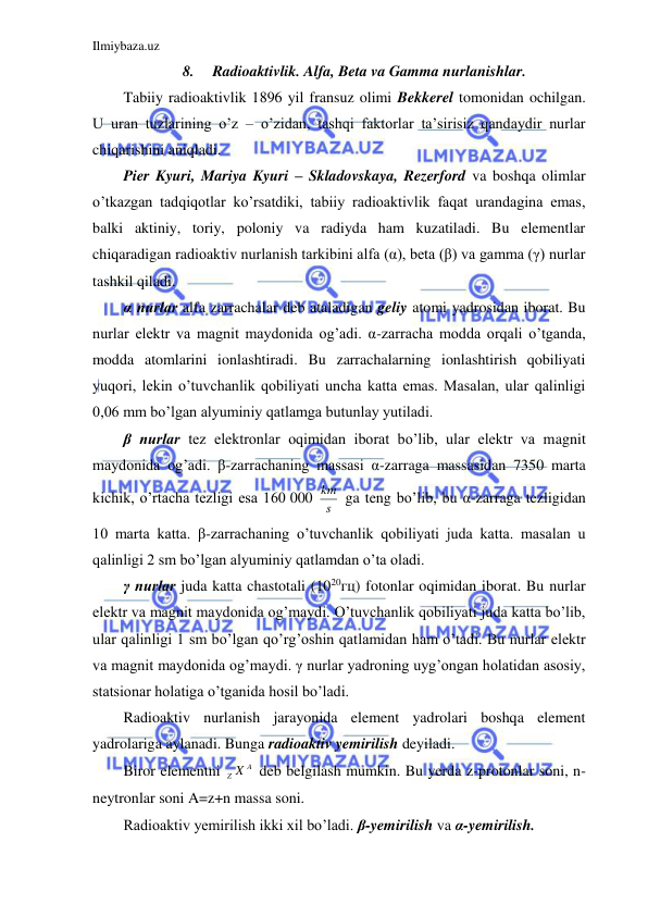 Ilmiybaza.uz 
 
8. 
Radioaktivlik. Alfa, Beta va Gamma nurlanishlar. 
Tabiiy radioaktivlik 1896 yil fransuz olimi Bekkerel tomonidan ochilgan. 
U uran tuzlarining o’z – o’zidan, tashqi faktorlar ta’sirisiz qandaydir nurlar 
chiqarishini aniqladi.  
Pier Kyuri, Mariya Kyuri – Skladovskaya, Rezerford va boshqa olimlar 
o’tkazgan tadqiqotlar ko’rsatdiki, tabiiy radioaktivlik faqat urandagina emas, 
balki aktiniy, toriy, poloniy va radiyda ham kuzatiladi. Bu elementlar 
chiqaradigan radioaktiv nurlanish tarkibini alfa (α), beta (β) va gamma (γ) nurlar 
tashkil qiladi.  
α nurlar alfa zarrachalar deb ataladigan geliy atomi yadrosidan iborat. Bu 
nurlar elektr va magnit maydonida og’adi. α-zarracha modda orqali o’tganda, 
modda atomlarini ionlashtiradi. Bu zarrachalarning ionlashtirish qobiliyati 
yuqori, lekin o’tuvchanlik qobiliyati uncha katta emas. Masalan, ular qalinligi 
0,06 mm bo’lgan alyuminiy qatlamga butunlay yutiladi.  
β nurlar tez elektronlar oqimidan iborat bo’lib, ular elektr va magnit 
maydonida og’adi. β-zarrachaning massasi α-zarraga massasidan 7350 marta 
kichik, o’rtacha tezligi esa 160 000 s
km  ga teng bo’lib, bu α-zarraga tezligidan 
10 marta katta. β-zarrachaning o’tuvchanlik qobiliyati juda katta. masalan u 
qalinligi 2 sm bo’lgan alyuminiy qatlamdan o’ta oladi.  
γ nurlar juda katta chastotali (1020гц) fotonlar oqimidan iborat. Bu nurlar 
elektr va magnit maydonida og’maydi. O’tuvchanlik qobiliyati juda katta bo’lib, 
ular qalinligi 1 sm bo’lgan qo’rg’oshin qatlamidan ham o’tadi. Bu nurlar elektr 
va magnit maydonida og’maydi. γ nurlar yadroning uyg’ongan holatidan asosiy, 
statsionar holatiga o’tganida hosil bo’ladi.  
Radioaktiv nurlanish jarayonida element yadrolari boshqa element 
yadrolariga aylanadi. Bunga radioaktiv yemirilish deyiladi.  
Biror elementni 
A
Z X  deb belgilash mumkin. Bu yerda z-protonlar soni, n-
neytronlar soni A=z+n massa soni.  
Radioaktiv yemirilish ikki xil bo’ladi. β-yemirilish va α-yemirilish.  
