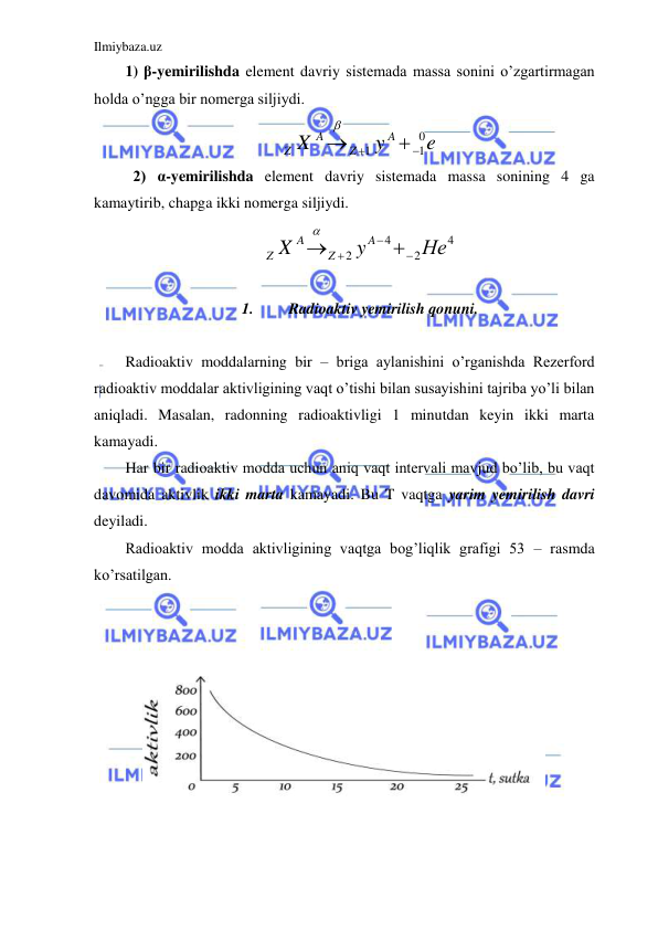 Ilmiybaza.uz 
 
1) β-yemirilishda element davriy sistemada massa sonini o’zgartirmagan 
holda o’ngga bir nomerga siljiydi.  
e
y
X
A
Z
A
Z
0
1
1





 
 2) α-yemirilishda element davriy sistemada massa sonining 4 ga 
kamaytirib, chapga ikki nomerga siljiydi.  
4
2
4
2
Нe
y
X
A
Z
A
Z






 
 
1. 
Radioaktiv yemirilish qonuni. 
 
Radioaktiv moddalarning bir – briga aylanishini o’rganishda Rezerford 
radioaktiv moddalar aktivligining vaqt o’tishi bilan susayishini tajriba yo’li bilan 
aniqladi. Masalan, radonning radioaktivligi 1 minutdan keyin ikki marta 
kamayadi.  
Har bir radioaktiv modda uchun aniq vaqt intervali mavjud bo’lib, bu vaqt 
davomida aktivlik ikki marta kamayadi. Bu T vaqtga yarim yemirilish davri 
deyiladi.  
Radioaktiv modda aktivligining vaqtga bog’liqlik grafigi 53 – rasmda 
ko’rsatilgan.  
 
 
 
 
 
 
 
 
 
 
