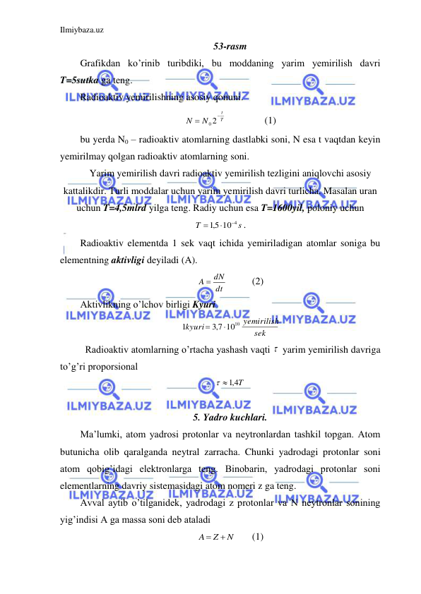 Ilmiybaza.uz 
 
53-rasm 
Grafikdan ko’rinib turibdiki, bu moddaning yarim yemirilish davri 
T=5sutka ga teng.  
Radioaktiv yemirilishning asosiy qonuni.  
T
t
N
N


0 2
 
 
(1) 
bu yerda N0 – radioaktiv atomlarning dastlabki soni, N esa t vaqtdan keyin 
yemirilmay qolgan radioaktiv atomlarning soni.  
Yarim yemirilish davri radioaktiv yemirilish tezligini aniqlovchi asosiy 
kattalikdir. Turli moddalar uchun yarim yemirilish davri turlicha. Masalan uran 
uchun T=4,5mlrd yilga teng. Radiy uchun esa T=1600yil, poloniy uchun 
s
T
10 4
5,1



. 
Radioaktiv elementda 1 sek vaqt ichida yemiriladigan atomlar soniga bu 
elementning aktivligi deyiladi (A).  
dt
A  dN
  
(2) 
Aktivlikning o’lchov birligi Kyuri  
sek
yemirilish
kyuri
1010
7,3
1


 
 Radioaktiv atomlarning o’rtacha yashash vaqti   yarim yemirilish davriga 
to’g’ri proporsional  
4,1 T
 
 
 
5. Yadro kuchlari. 
Ma’lumki, atom yadrosi protonlar va neytronlardan tashkil topgan. Atom 
butunicha olib qaralganda neytral zarracha. Chunki yadrodagi protonlar soni 
atom qobig’idagi elektronlarga teng. Binobarin, yadrodagi protonlar soni 
elementlarning davriy sistemasidagi atom nomeri z ga teng.  
Avval aytib o’tilganidek, yadrodagi z protonlar va N neytronlar sonining 
yig’indisi A ga massa soni deb ataladi  
N
Z
A


 
(1) 
