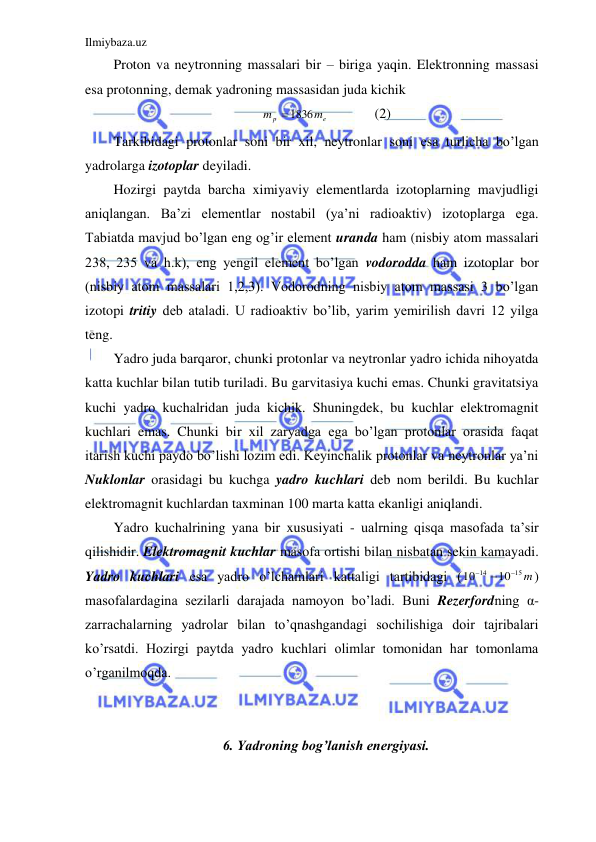 Ilmiybaza.uz 
 
Proton va neytronning massalari bir – biriga yaqin. Elektronning massasi 
esa protonning, demak yadroning massasidan juda kichik                                 
e
p
m
m
 1836
  
(2) 
Tarkibidagi protonlar soni bir xil, neytronlar soni esa turlicha bo’lgan 
yadrolarga izotoplar deyiladi.  
Hozirgi paytda barcha ximiyaviy elementlarda izotoplarning mavjudligi 
aniqlangan. Ba’zi elementlar nostabil (ya’ni radioaktiv) izotoplarga ega. 
Tabiatda mavjud bo’lgan eng og’ir element uranda ham (nisbiy atom massalari 
238, 235 va h.k), eng yengil element bo’lgan vodorodda ham izotoplar bor 
(nisbiy atom massalari 1,2,3). Vodorodning nisbiy atom massasi 3 bo’lgan 
izotopi tritiy deb ataladi. U radioaktiv bo’lib, yarim yemirilish davri 12 yilga 
teng.  
Yadro juda barqaror, chunki protonlar va neytronlar yadro ichida nihoyatda 
katta kuchlar bilan tutib turiladi. Bu garvitasiya kuchi emas. Chunki gravitatsiya 
kuchi yadro kuchalridan juda kichik. Shuningdek, bu kuchlar elektromagnit 
kuchlari emas. Chunki bir xil zaryadga ega bo’lgan protonlar orasida faqat 
itarish kuchi paydo bo’lishi lozim edi. Keyinchalik protonlar va neytronlar ya’ni 
Nuklonlar orasidagi bu kuchga yadro kuchlari deb nom berildi. Bu kuchlar 
elektromagnit kuchlardan taxminan 100 marta katta ekanligi aniqlandi.  
Yadro kuchalrining yana bir xususiyati - ualrning qisqa masofada ta’sir 
qilishidir. Elektromagnit kuchlar masofa ortishi bilan nisbatan sekin kamayadi. 
Yadro kuchlari esa yadro o’lchamlari kattaligi tartibidagi (
15 m
14
10
10



) 
masofalardagina sezilarli darajada namoyon bo’ladi. Buni Rezerfordning α-
zarrachalarning yadrolar bilan to’qnashgandagi sochilishiga doir tajribalari 
ko’rsatdi. Hozirgi paytda yadro kuchlari olimlar tomonidan har tomonlama 
o’rganilmoqda.  
 
 
6. Yadroning bog’lanish energiyasi. 
