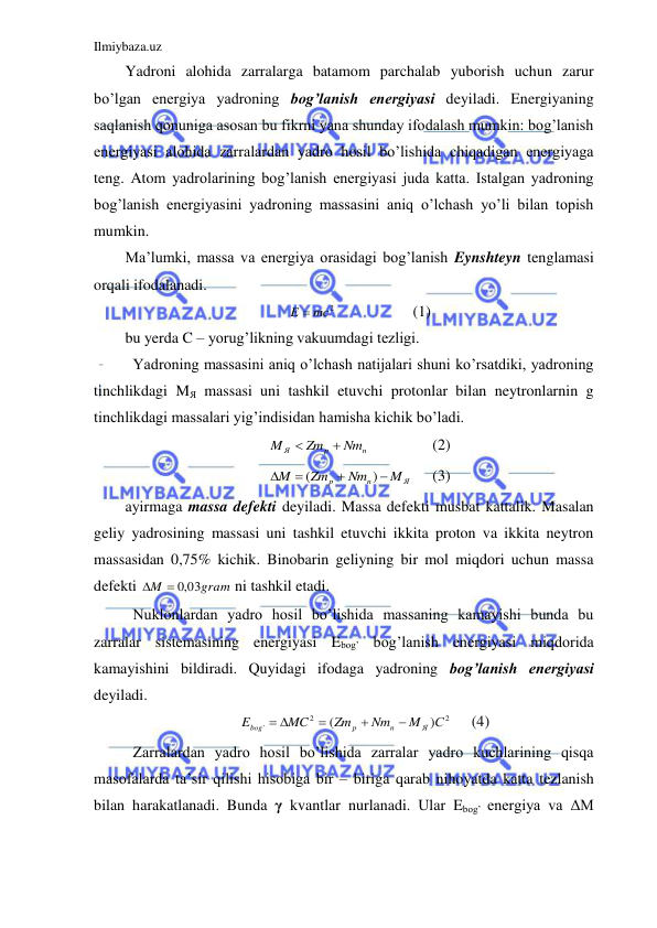 Ilmiybaza.uz 
 
Yadroni alohida zarralarga batamom parchalab yuborish uchun zarur 
bo’lgan energiya yadroning bog’lanish energiyasi deyiladi. Energiyaning 
saqlanish qonuniga asosan bu fikrni yana shunday ifodalash mumkin: bog’lanish 
energiyasi alohida zarralardan yadro hosil bo’lishida chiqadigan energiyaga 
teng. Atom yadrolarining bog’lanish energiyasi juda katta. Istalgan yadroning 
bog’lanish energiyasini yadroning massasini aniq o’lchash yo’li bilan topish 
mumkin.  
Ma’lumki, massa va energiya orasidagi bog’lanish Eynshteyn tenglamasi 
orqali ifodalanadi.  
E  mc2
 
 
(1) 
bu yerda C – yorug’likning vakuumdagi tezligi.  
 Yadroning massasini aniq o’lchash natijalari shuni ko’rsatdiki, yadroning 
tinchlikdagi MЯ massasi uni tashkil etuvchi protonlar bilan neytronlarnin g 
tinchlikdagi massalari yig’indisidan hamisha kichik bo’ladi.  
n
p
Я
Nm
Zm
M


 
 
(2) 
Я
n
p
M
Nm
Zm
M




)
(
 
(3) 
ayirmaga massa defekti deyiladi. Massa defekti musbat kattalik. Masalan 
geliy yadrosining massasi uni tashkil etuvchi ikkita proton va ikkita neytron 
massasidan 0,75% kichik. Binobarin geliyning bir mol miqdori uchun massa 
defekti 
gram
M
 ,0 03

 ni tashkil etadi.  
 Nuklonlardan yadro hosil bo’lishida massaning kamayishi bunda bu 
zarralar sistemasining energiyasi Ebog’ bog’lanish energiyasi miqdorida 
kamayishini bildiradi. Quyidagi ifodaga yadroning bog’lanish energiyasi 
deyiladi.  
2
2
'
)
(
С
M
Nm
Zm
MC
E
Я
n
p
bog



 
 
(4) 
 Zarralardan yadro hosil bo’lishida zarralar yadro kuchlarining qisqa 
masofalarda ta’sir qilishi hisobiga bir – biriga qarab nihoyatda katta tezlanish 
bilan harakatlanadi. Bunda γ kvantlar nurlanadi. Ular Ebog’ energiya va ΔM 
