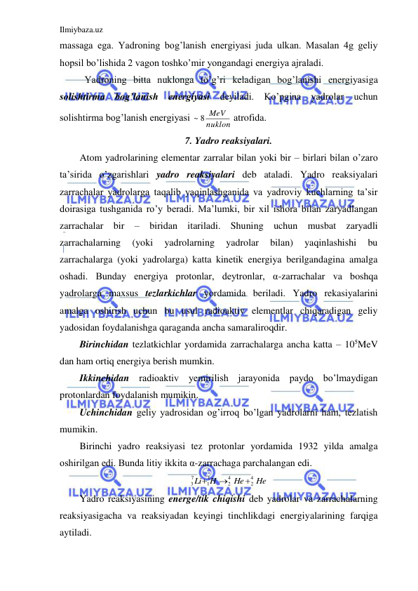 Ilmiybaza.uz 
 
massaga ega. Yadroning bog’lanish energiyasi juda ulkan. Masalan 4g geliy 
hopsil bo’lishida 2 vagon toshko’mir yongandagi energiya ajraladi.  
 Yadroning bitta nuklonga to’g’ri keladigan bog’lanishi energiyasiga 
solishtirma bog’lanish energiyasi deyiladi. Ko’pgina yadrolar uchun 
solishtirma bog’lanish energiyasi 
nuklon
~ 8 MeV
 atrofida.  
7. Yadro reaksiyalari. 
Atom yadrolarining elementar zarralar bilan yoki bir – birlari bilan o’zaro 
ta’sirida o’zgarishlari yadro reaksiyalari deb ataladi. Yadro reaksiyalari 
zarrachalar yadrolarga taqalib yaqinlashganida va yadroviy kuchlarning ta’sir 
doirasiga tushganida ro’y beradi. Ma’lumki, bir xil ishora bilan zaryadlangan 
zarrachalar bir – biridan itariladi. Shuning uchun musbat zaryadli 
zarrachalarning 
(yoki 
yadrolarning 
yadrolar 
bilan) 
yaqinlashishi 
bu 
zarrachalarga (yoki yadrolarga) katta kinetik energiya berilgandagina amalga 
oshadi. Bunday energiya protonlar, deytronlar, α-zarrachalar va boshqa 
yadrolarga maxsus tezlarkichlar yordamida beriladi. Yadro rekasiyalarini 
amalga oshirish uchun bu usul radioaktiv elementlar chiqaradigan geliy 
yadosidan foydalanishga qaraganda ancha samaraliroqdir.  
Birinchidan tezlatkichlar yordamida zarrachalarga ancha katta – 105MeV 
dan ham ortiq energiya berish mumkin.  
Ikkinchidan radioaktiv yemirilish jarayonida paydo bo’lmaydigan 
protonlardan foydalanish mumikin.  
Uchinchidan geliy yadrosidan og’irroq bo’lgan yadrolarni ham, tezlatish 
mumikin.  
Birinchi yadro reaksiyasi tez protonlar yordamida 1932 yilda amalga 
oshirilgan edi. Bunda litiy ikkita α-zarrachaga parchalangan edi.  
He
He
H
Li
4
2
4
2
1
1
7
3



 
Yadro reaksiyasining energe/tik chiqishi deb yadrolar va zarrachalarning 
reaksiyasigacha va reaksiyadan keyingi tinchlikdagi energiyalarining farqiga 
aytiladi.  
